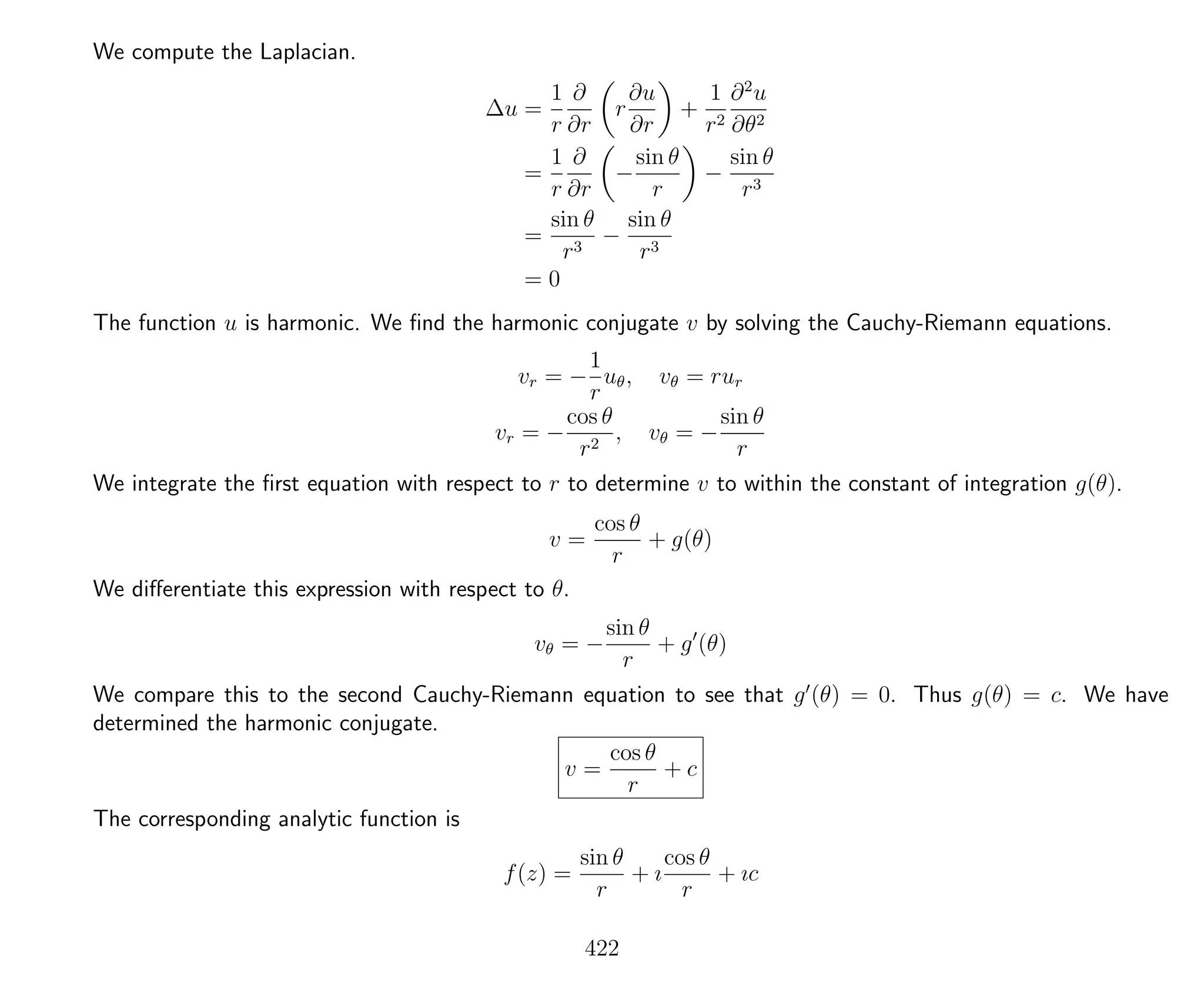 We compute the Laplacian.
∆u =
1
r
∂
∂r
r
∂u
∂r
+
1
r2
∂2
u
∂θ2
=
1
r
∂
∂r
−
sin θ
r
−
sin θ
r3
=
sin θ
r3
−
sin θ
r3
= 0
The function u is harmonic. We ﬁnd the harmonic conjugate v by solving the Cauchy-Riemann equations.
vr = −
1
r
uθ, vθ = rur
vr = −
cos θ
r2
, vθ = −
sin θ
r
We integrate the ﬁrst equation with respect to r to determine v to within the constant of integration g(θ).
v =
cos θ
r
+ g(θ)
We diﬀerentiate this expression with respect to θ.
vθ = −
sin θ
r
+ g (θ)
We compare this to the second Cauchy-Riemann equation to see that g (θ) = 0. Thus g(θ) = c. We have
determined the harmonic conjugate.
v =
cos θ
r
+ c
The corresponding analytic function is
f(z) =
sin θ
r
+ ı
cos θ
r
+ ıc
422
 