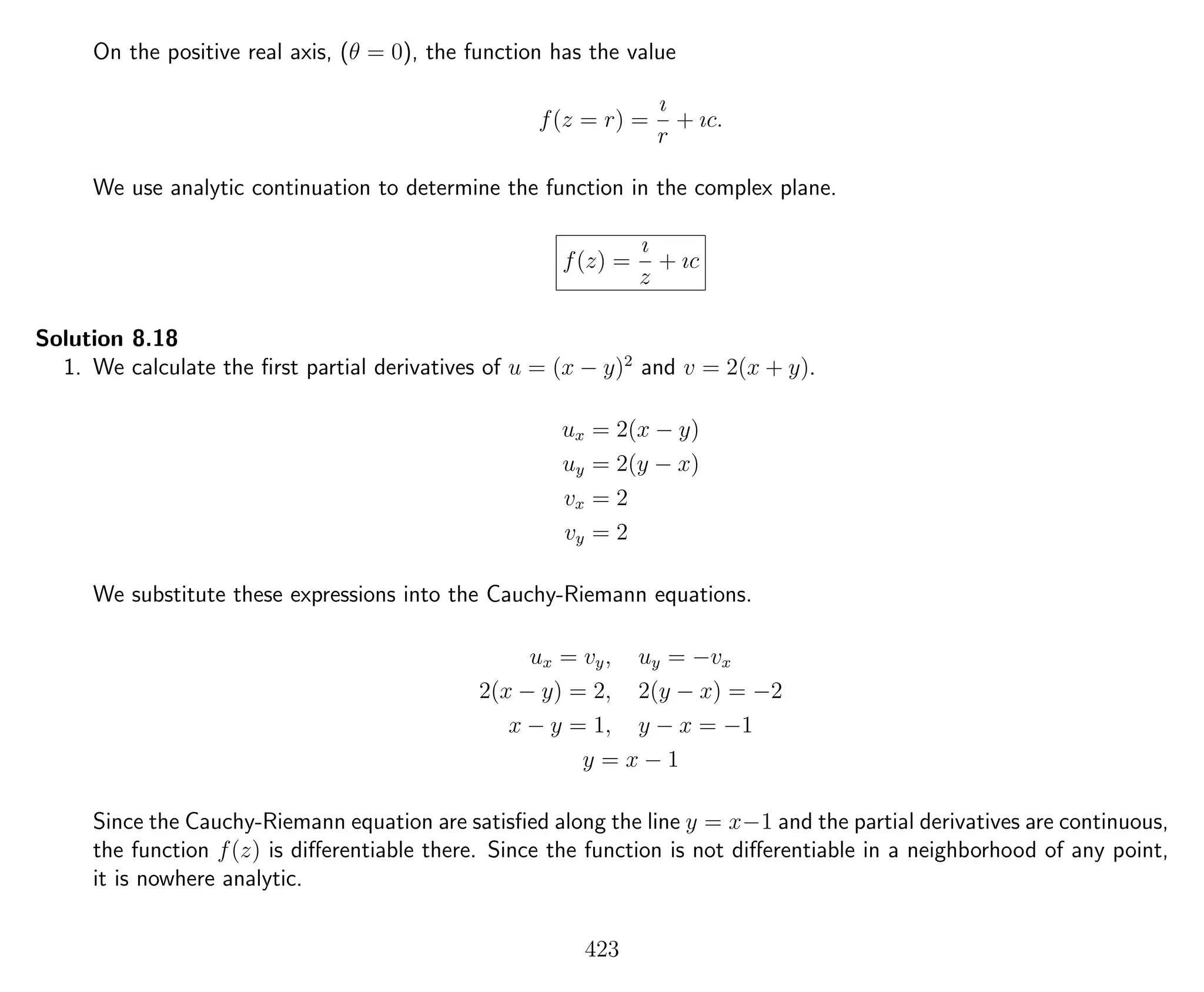 On the positive real axis, (θ = 0), the function has the value
f(z = r) =
ı
r
+ ıc.
We use analytic continuation to determine the function in the complex plane.
f(z) =
ı
z
+ ıc
Solution 8.18
1. We calculate the ﬁrst partial derivatives of u = (x − y)2
and v = 2(x + y).
ux = 2(x − y)
uy = 2(y − x)
vx = 2
vy = 2
We substitute these expressions into the Cauchy-Riemann equations.
ux = vy, uy = −vx
2(x − y) = 2, 2(y − x) = −2
x − y = 1, y − x = −1
y = x − 1
Since the Cauchy-Riemann equation are satisﬁed along the line y = x−1 and the partial derivatives are continuous,
the function f(z) is diﬀerentiable there. Since the function is not diﬀerentiable in a neighborhood of any point,
it is nowhere analytic.
423
 