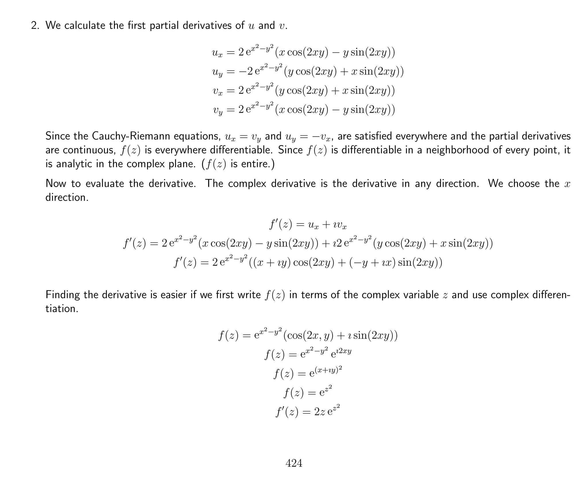 2. We calculate the ﬁrst partial derivatives of u and v.
ux = 2 ex2−y2
(x cos(2xy) − y sin(2xy))
uy = −2 ex2−y2
(y cos(2xy) + x sin(2xy))
vx = 2 ex2−y2
(y cos(2xy) + x sin(2xy))
vy = 2 ex2−y2
(x cos(2xy) − y sin(2xy))
Since the Cauchy-Riemann equations, ux = vy and uy = −vx, are satisﬁed everywhere and the partial derivatives
are continuous, f(z) is everywhere diﬀerentiable. Since f(z) is diﬀerentiable in a neighborhood of every point, it
is analytic in the complex plane. (f(z) is entire.)
Now to evaluate the derivative. The complex derivative is the derivative in any direction. We choose the x
direction.
f (z) = ux + ıvx
f (z) = 2 ex2−y2
(x cos(2xy) − y sin(2xy)) + ı2 ex2−y2
(y cos(2xy) + x sin(2xy))
f (z) = 2 ex2−y2
((x + ıy) cos(2xy) + (−y + ıx) sin(2xy))
Finding the derivative is easier if we ﬁrst write f(z) in terms of the complex variable z and use complex diﬀeren-
tiation.
f(z) = ex2−y2
(cos(2x, y) + ı sin(2xy))
f(z) = ex2−y2
eı2xy
f(z) = e(x+ıy)2
f(z) = ez2
f (z) = 2z ez2
424
 