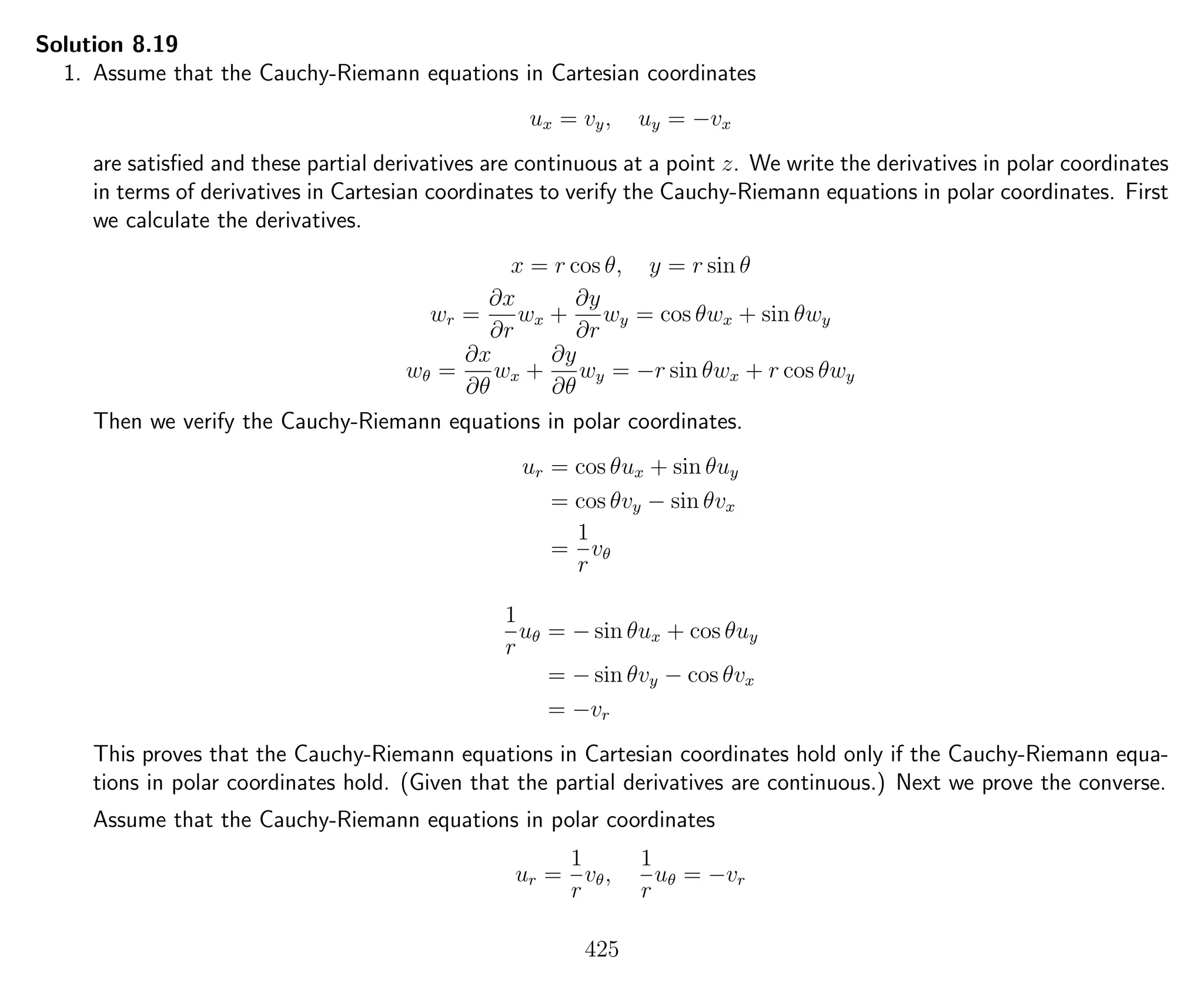 Solution 8.19
1. Assume that the Cauchy-Riemann equations in Cartesian coordinates
ux = vy, uy = −vx
are satisﬁed and these partial derivatives are continuous at a point z. We write the derivatives in polar coordinates
in terms of derivatives in Cartesian coordinates to verify the Cauchy-Riemann equations in polar coordinates. First
we calculate the derivatives.
x = r cos θ, y = r sin θ
wr =
∂x
∂r
wx +
∂y
∂r
wy = cos θwx + sin θwy
wθ =
∂x
∂θ
wx +
∂y
∂θ
wy = −r sin θwx + r cos θwy
Then we verify the Cauchy-Riemann equations in polar coordinates.
ur = cos θux + sin θuy
= cos θvy − sin θvx
=
1
r
vθ
1
r
uθ = − sin θux + cos θuy
= − sin θvy − cos θvx
= −vr
This proves that the Cauchy-Riemann equations in Cartesian coordinates hold only if the Cauchy-Riemann equa-
tions in polar coordinates hold. (Given that the partial derivatives are continuous.) Next we prove the converse.
Assume that the Cauchy-Riemann equations in polar coordinates
ur =
1
r
vθ,
1
r
uθ = −vr
425
 