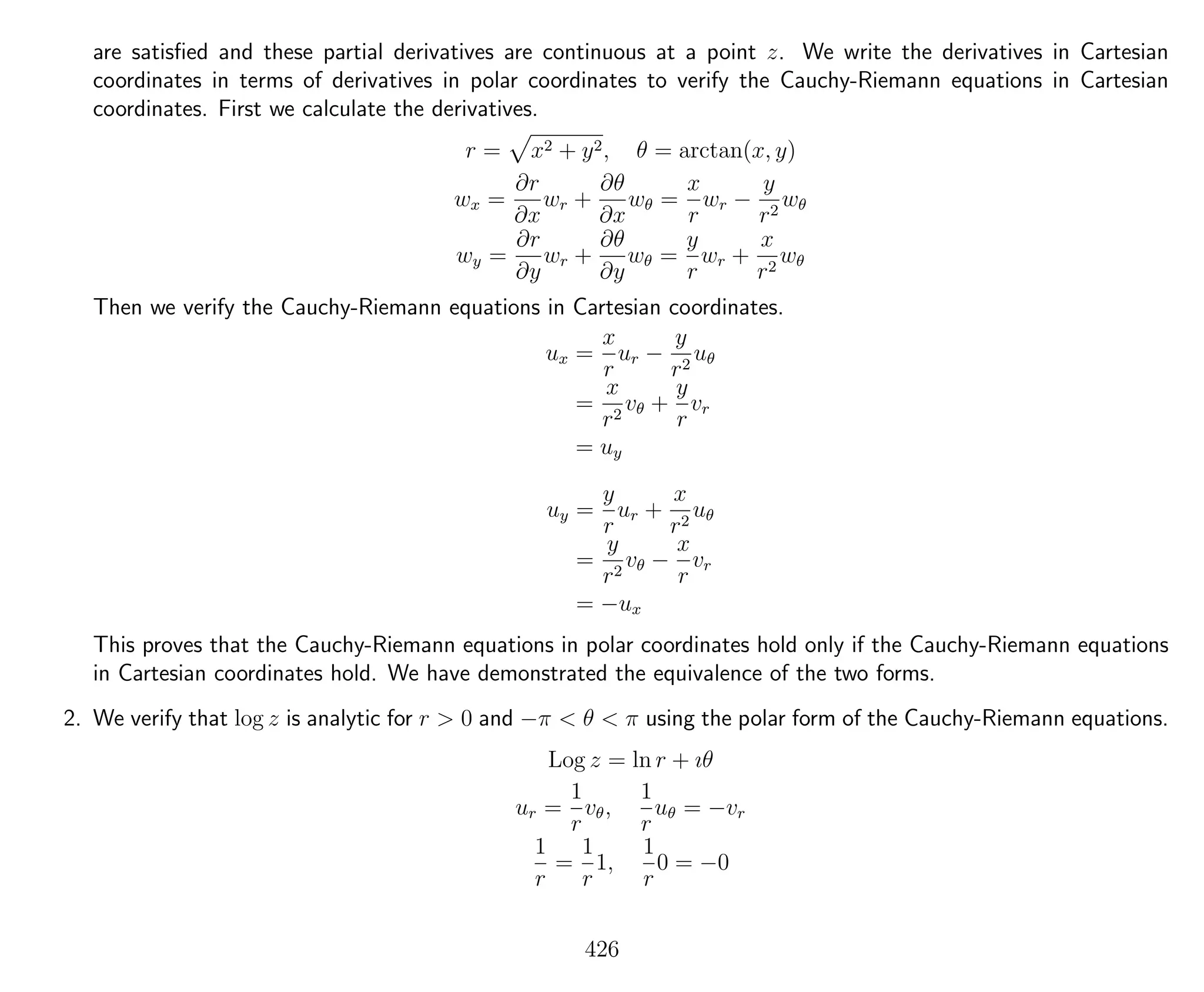 are satisﬁed and these partial derivatives are continuous at a point z. We write the derivatives in Cartesian
coordinates in terms of derivatives in polar coordinates to verify the Cauchy-Riemann equations in Cartesian
coordinates. First we calculate the derivatives.
r = x2 + y2, θ = arctan(x, y)
wx =
∂r
∂x
wr +
∂θ
∂x
wθ =
x
r
wr −
y
r2
wθ
wy =
∂r
∂y
wr +
∂θ
∂y
wθ =
y
r
wr +
x
r2
wθ
Then we verify the Cauchy-Riemann equations in Cartesian coordinates.
ux =
x
r
ur −
y
r2
uθ
=
x
r2
vθ +
y
r
vr
= uy
uy =
y
r
ur +
x
r2
uθ
=
y
r2
vθ −
x
r
vr
= −ux
This proves that the Cauchy-Riemann equations in polar coordinates hold only if the Cauchy-Riemann equations
in Cartesian coordinates hold. We have demonstrated the equivalence of the two forms.
2. We verify that log z is analytic for r > 0 and −π < θ < π using the polar form of the Cauchy-Riemann equations.
Log z = ln r + ıθ
ur =
1
r
vθ,
1
r
uθ = −vr
1
r
=
1
r
1,
1
r
0 = −0
426
 