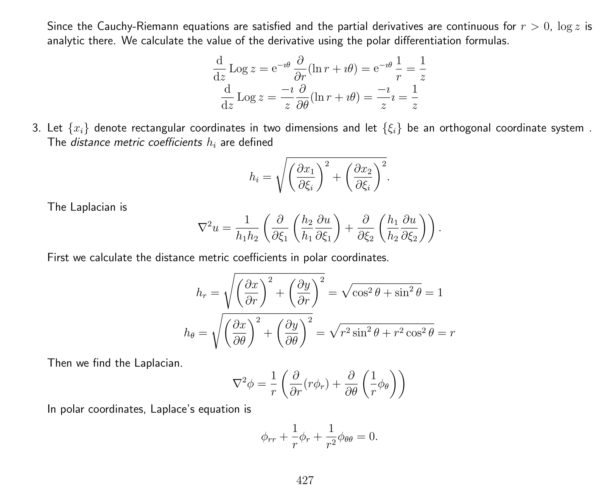 Since the Cauchy-Riemann equations are satisﬁed and the partial derivatives are continuous for r > 0, log z is
analytic there. We calculate the value of the derivative using the polar diﬀerentiation formulas.
d
dz
Log z = e−ıθ ∂
∂r
(ln r + ıθ) = e−ıθ 1
r
=
1
z
d
dz
Log z =
−ı
z
∂
∂θ
(ln r + ıθ) =
−ı
z
ı =
1
z
3. Let {xi} denote rectangular coordinates in two dimensions and let {ξi} be an orthogonal coordinate system .
The distance metric coeﬃcients hi are deﬁned
hi =
∂x1
∂ξi
2
+
∂x2
∂ξi
2
.
The Laplacian is
2
u =
1
h1h2
∂
∂ξ1
h2
h1
∂u
∂ξ1
+
∂
∂ξ2
h1
h2
∂u
∂ξ2
.
First we calculate the distance metric coeﬃcients in polar coordinates.
hr =
∂x
∂r
2
+
∂y
∂r
2
= cos2 θ + sin2
θ = 1
hθ =
∂x
∂θ
2
+
∂y
∂θ
2
= r2 sin2
θ + r2 cos2 θ = r
Then we ﬁnd the Laplacian.
2
φ =
1
r
∂
∂r
(rφr) +
∂
∂θ
1
r
φθ
In polar coordinates, Laplace’s equation is
φrr +
1
r
φr +
1
r2
φθθ = 0.
427
 
