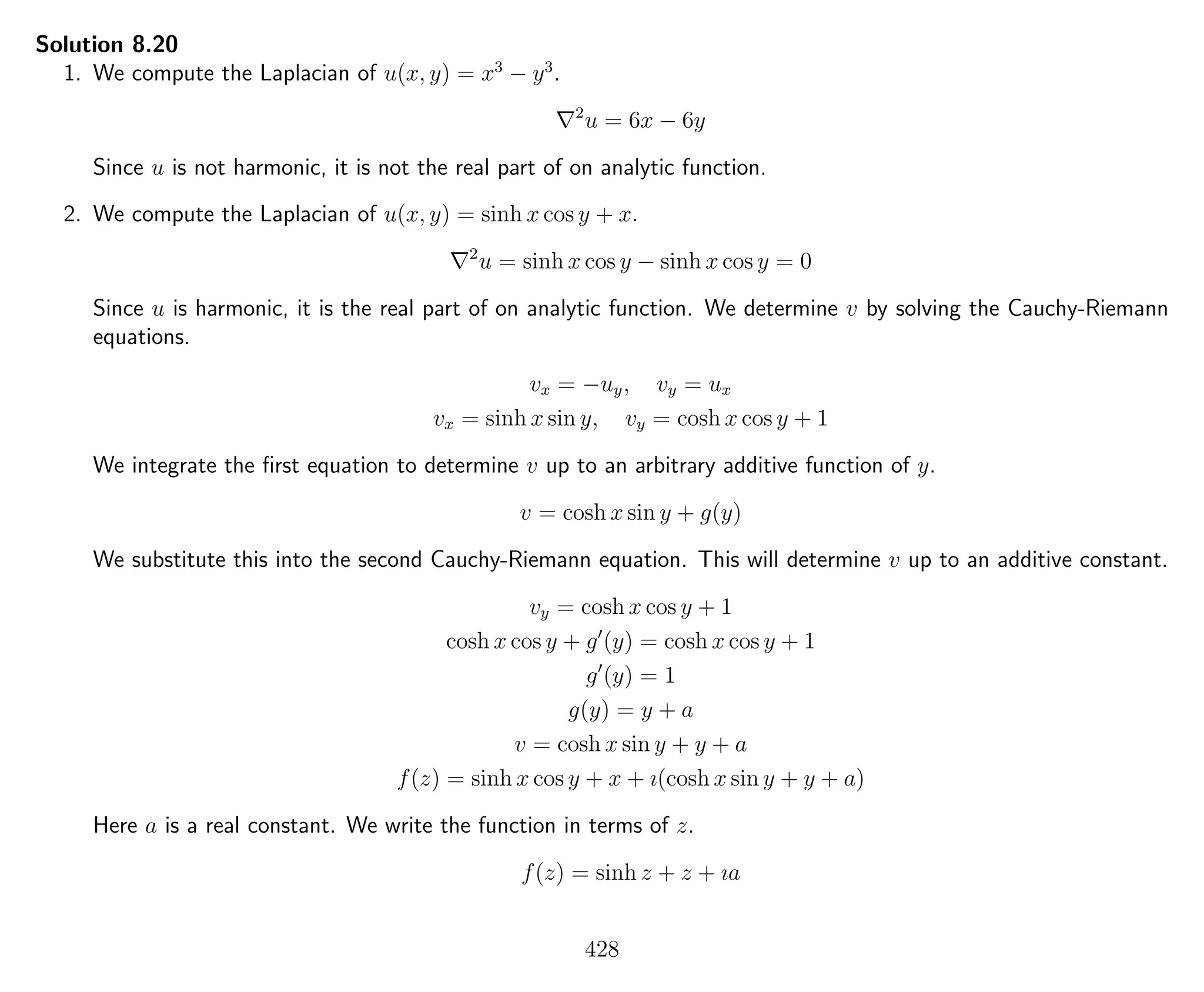 Solution 8.20
1. We compute the Laplacian of u(x, y) = x3
− y3
.
2
u = 6x − 6y
Since u is not harmonic, it is not the real part of on analytic function.
2. We compute the Laplacian of u(x, y) = sinh x cos y + x.
2
u = sinh x cos y − sinh x cos y = 0
Since u is harmonic, it is the real part of on analytic function. We determine v by solving the Cauchy-Riemann
equations.
vx = −uy, vy = ux
vx = sinh x sin y, vy = cosh x cos y + 1
We integrate the ﬁrst equation to determine v up to an arbitrary additive function of y.
v = cosh x sin y + g(y)
We substitute this into the second Cauchy-Riemann equation. This will determine v up to an additive constant.
vy = cosh x cos y + 1
cosh x cos y + g (y) = cosh x cos y + 1
g (y) = 1
g(y) = y + a
v = cosh x sin y + y + a
f(z) = sinh x cos y + x + ı(cosh x sin y + y + a)
Here a is a real constant. We write the function in terms of z.
f(z) = sinh z + z + ıa
428
 