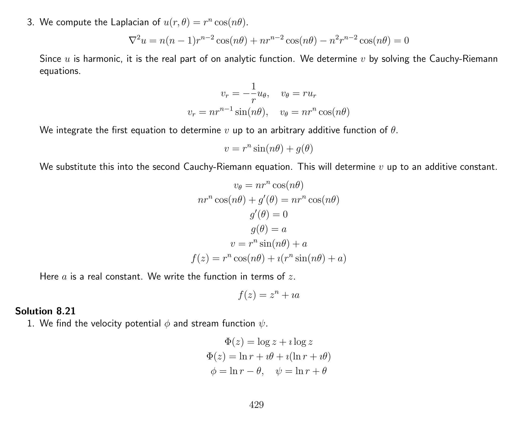 3. We compute the Laplacian of u(r, θ) = rn
cos(nθ).
2
u = n(n − 1)rn−2
cos(nθ) + nrn−2
cos(nθ) − n2
rn−2
cos(nθ) = 0
Since u is harmonic, it is the real part of on analytic function. We determine v by solving the Cauchy-Riemann
equations.
vr = −
1
r
uθ, vθ = rur
vr = nrn−1
sin(nθ), vθ = nrn
cos(nθ)
We integrate the ﬁrst equation to determine v up to an arbitrary additive function of θ.
v = rn
sin(nθ) + g(θ)
We substitute this into the second Cauchy-Riemann equation. This will determine v up to an additive constant.
vθ = nrn
cos(nθ)
nrn
cos(nθ) + g (θ) = nrn
cos(nθ)
g (θ) = 0
g(θ) = a
v = rn
sin(nθ) + a
f(z) = rn
cos(nθ) + ı(rn
sin(nθ) + a)
Here a is a real constant. We write the function in terms of z.
f(z) = zn
+ ıa
Solution 8.21
1. We ﬁnd the velocity potential φ and stream function ψ.
Φ(z) = log z + ı log z
Φ(z) = ln r + ıθ + ı(ln r + ıθ)
φ = ln r − θ, ψ = ln r + θ
429
 