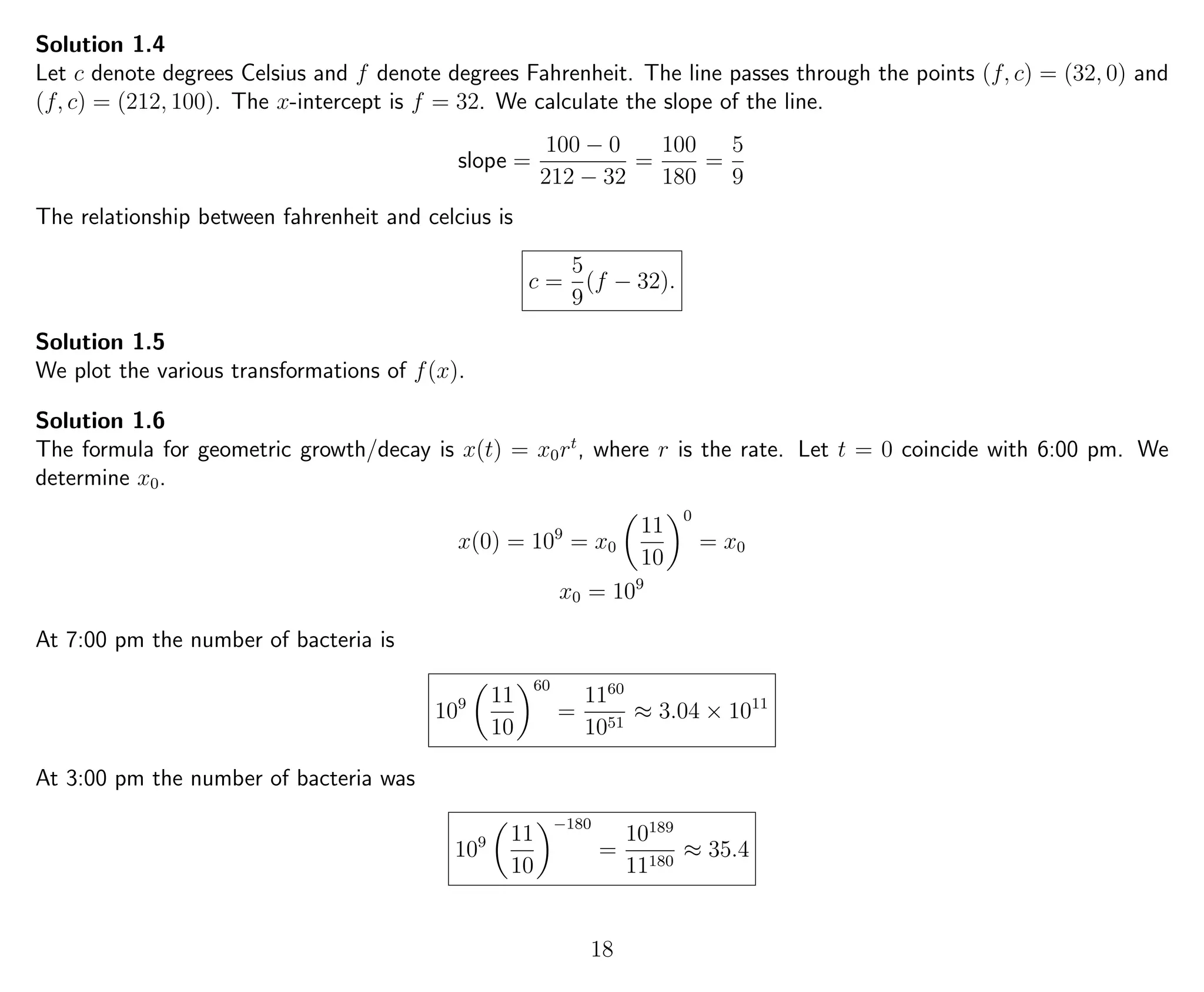 Solution 1.4
Let c denote degrees Celsius and f denote degrees Fahrenheit. The line passes through the points (f, c) = (32, 0) and
(f, c) = (212, 100). The x-intercept is f = 32. We calculate the slope of the line.
slope =
100 − 0
212 − 32
=
100
180
=
5
9
The relationship between fahrenheit and celcius is
c =
5
9
(f − 32).
Solution 1.5
We plot the various transformations of f(x).
Solution 1.6
The formula for geometric growth/decay is x(t) = x0rt
, where r is the rate. Let t = 0 coincide with 6:00 pm. We
determine x0.
x(0) = 109
= x0
11
10
0
= x0
x0 = 109
At 7:00 pm the number of bacteria is
109 11
10
60
=
1160
1051
≈ 3.04 × 1011
At 3:00 pm the number of bacteria was
109 11
10
−180
=
10189
11180
≈ 35.4
18
 