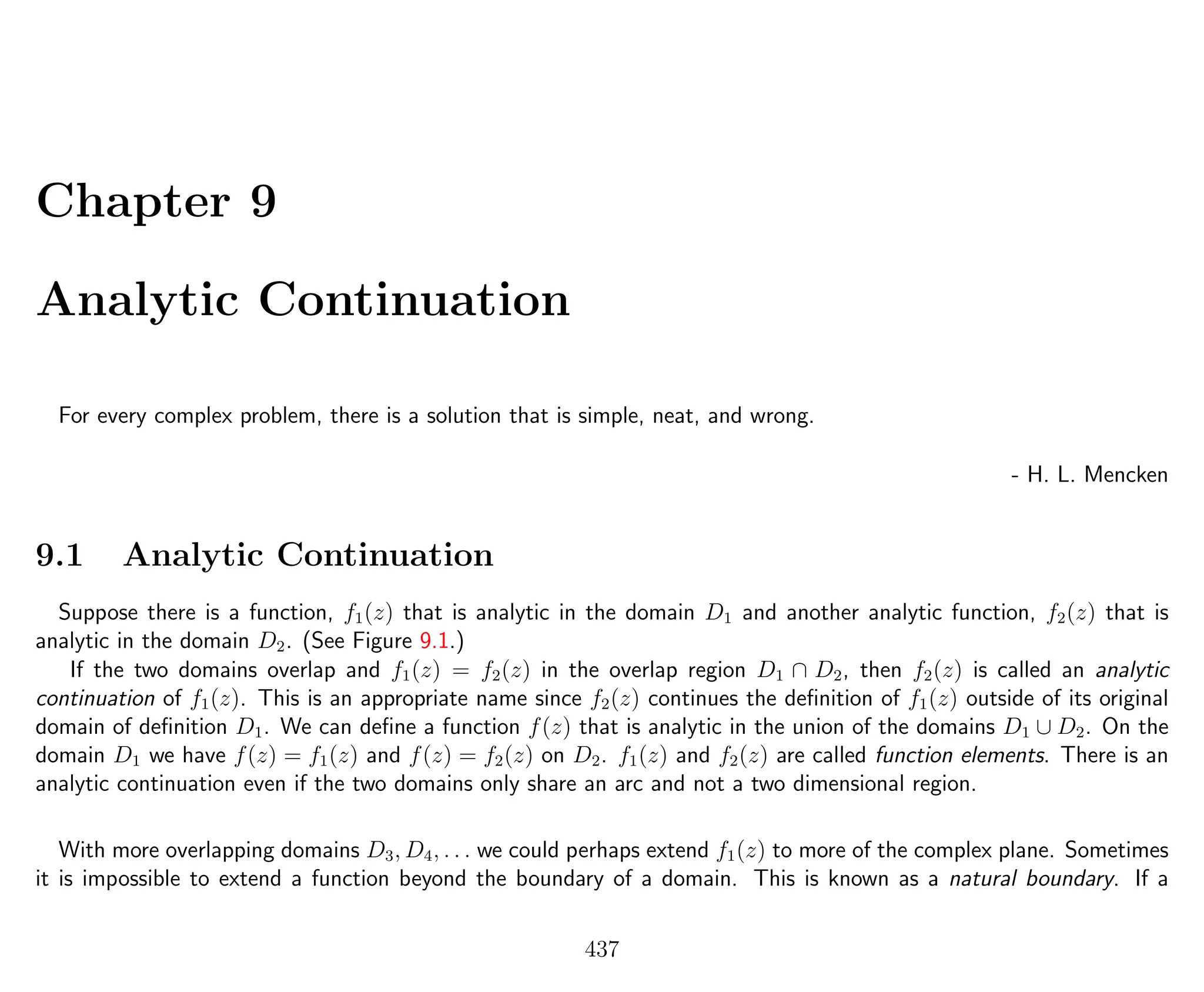 Chapter 9
Analytic Continuation
For every complex problem, there is a solution that is simple, neat, and wrong.
- H. L. Mencken
9.1 Analytic Continuation
Suppose there is a function, f1(z) that is analytic in the domain D1 and another analytic function, f2(z) that is
analytic in the domain D2. (See Figure 9.1.)
If the two domains overlap and f1(z) = f2(z) in the overlap region D1 ∩ D2, then f2(z) is called an analytic
continuation of f1(z). This is an appropriate name since f2(z) continues the deﬁnition of f1(z) outside of its original
domain of deﬁnition D1. We can deﬁne a function f(z) that is analytic in the union of the domains D1 ∪ D2. On the
domain D1 we have f(z) = f1(z) and f(z) = f2(z) on D2. f1(z) and f2(z) are called function elements. There is an
analytic continuation even if the two domains only share an arc and not a two dimensional region.
With more overlapping domains D3, D4, . . . we could perhaps extend f1(z) to more of the complex plane. Sometimes
it is impossible to extend a function beyond the boundary of a domain. This is known as a natural boundary. If a
437
 