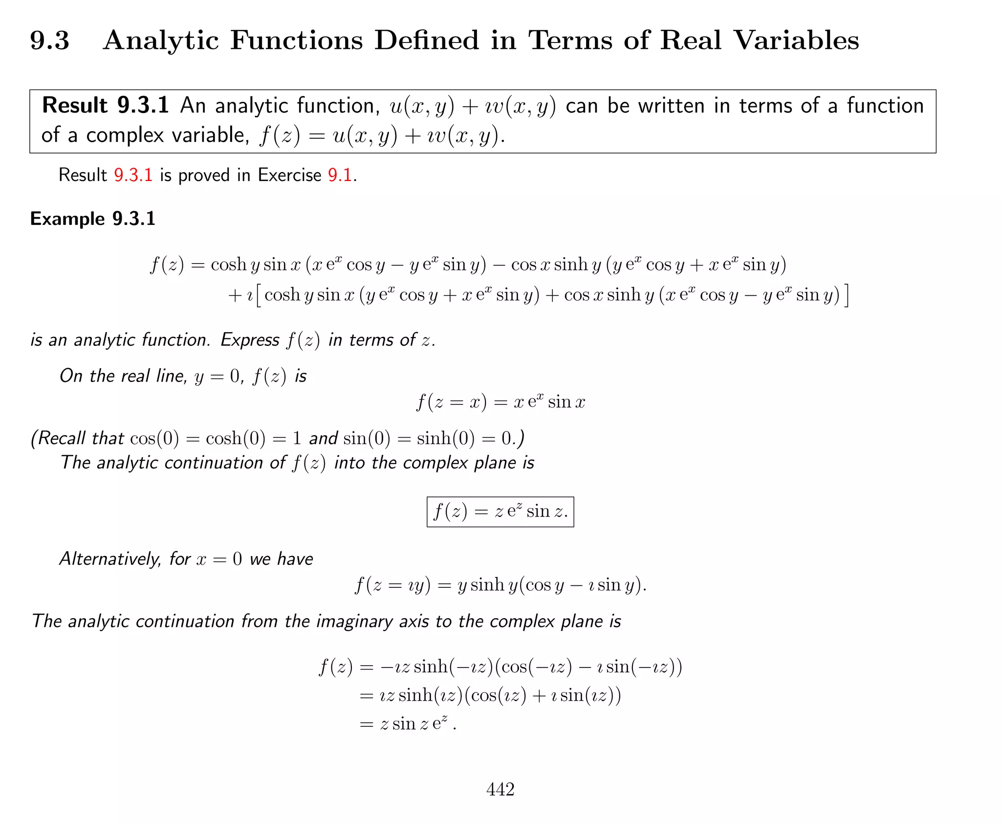 9.3 Analytic Functions Deﬁned in Terms of Real Variables
Result 9.3.1 An analytic function, u(x, y) + ıv(x, y) can be written in terms of a function
of a complex variable, f(z) = u(x, y) + ıv(x, y).
Result 9.3.1 is proved in Exercise 9.1.
Example 9.3.1
f(z) = cosh y sin x (x ex
cos y − y ex
sin y) − cos x sinh y (y ex
cos y + x ex
sin y)
+ ı cosh y sin x (y ex
cos y + x ex
sin y) + cos x sinh y (x ex
cos y − y ex
sin y)
is an analytic function. Express f(z) in terms of z.
On the real line, y = 0, f(z) is
f(z = x) = x ex
sin x
(Recall that cos(0) = cosh(0) = 1 and sin(0) = sinh(0) = 0.)
The analytic continuation of f(z) into the complex plane is
f(z) = z ez
sin z.
Alternatively, for x = 0 we have
f(z = ıy) = y sinh y(cos y − ı sin y).
The analytic continuation from the imaginary axis to the complex plane is
f(z) = −ız sinh(−ız)(cos(−ız) − ı sin(−ız))
= ız sinh(ız)(cos(ız) + ı sin(ız))
= z sin z ez
.
442
 