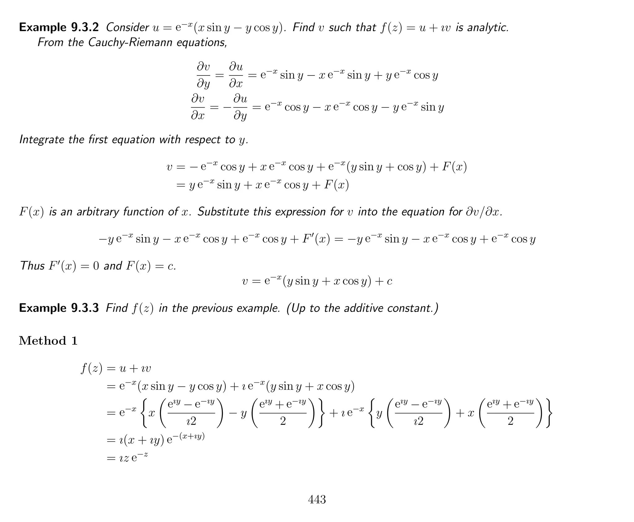 Example 9.3.2 Consider u = e−x
(x sin y − y cos y). Find v such that f(z) = u + ıv is analytic.
From the Cauchy-Riemann equations,
∂v
∂y
=
∂u
∂x
= e−x
sin y − x e−x
sin y + y e−x
cos y
∂v
∂x
= −
∂u
∂y
= e−x
cos y − x e−x
cos y − y e−x
sin y
Integrate the ﬁrst equation with respect to y.
v = − e−x
cos y + x e−x
cos y + e−x
(y sin y + cos y) + F(x)
= y e−x
sin y + x e−x
cos y + F(x)
F(x) is an arbitrary function of x. Substitute this expression for v into the equation for ∂v/∂x.
−y e−x
sin y − x e−x
cos y + e−x
cos y + F (x) = −y e−x
sin y − x e−x
cos y + e−x
cos y
Thus F (x) = 0 and F(x) = c.
v = e−x
(y sin y + x cos y) + c
Example 9.3.3 Find f(z) in the previous example. (Up to the additive constant.)
Method 1
f(z) = u + ıv
= e−x
(x sin y − y cos y) + ı e−x
(y sin y + x cos y)
= e−x
x
eıy
− e−ıy
ı2
− y
eıy
+ e−ıy
2
+ ı e−x
y
eıy
− e−ıy
ı2
+ x
eıy
+ e−ıy
2
= ı(x + ıy) e−(x+ıy)
= ız e−z
443
 