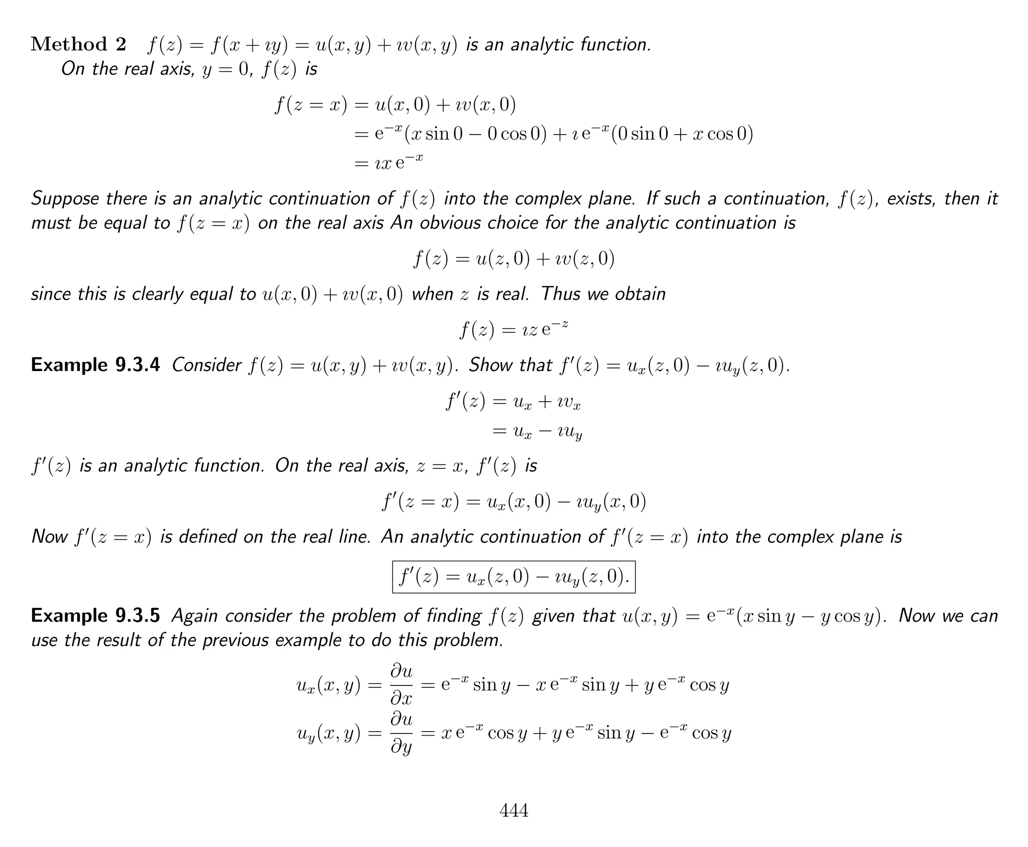 Method 2 f(z) = f(x + ıy) = u(x, y) + ıv(x, y) is an analytic function.
On the real axis, y = 0, f(z) is
f(z = x) = u(x, 0) + ıv(x, 0)
= e−x
(x sin 0 − 0 cos 0) + ı e−x
(0 sin 0 + x cos 0)
= ıx e−x
Suppose there is an analytic continuation of f(z) into the complex plane. If such a continuation, f(z), exists, then it
must be equal to f(z = x) on the real axis An obvious choice for the analytic continuation is
f(z) = u(z, 0) + ıv(z, 0)
since this is clearly equal to u(x, 0) + ıv(x, 0) when z is real. Thus we obtain
f(z) = ız e−z
Example 9.3.4 Consider f(z) = u(x, y) + ıv(x, y). Show that f (z) = ux(z, 0) − ıuy(z, 0).
f (z) = ux + ıvx
= ux − ıuy
f (z) is an analytic function. On the real axis, z = x, f (z) is
f (z = x) = ux(x, 0) − ıuy(x, 0)
Now f (z = x) is deﬁned on the real line. An analytic continuation of f (z = x) into the complex plane is
f (z) = ux(z, 0) − ıuy(z, 0).
Example 9.3.5 Again consider the problem of ﬁnding f(z) given that u(x, y) = e−x
(x sin y − y cos y). Now we can
use the result of the previous example to do this problem.
ux(x, y) =
∂u
∂x
= e−x
sin y − x e−x
sin y + y e−x
cos y
uy(x, y) =
∂u
∂y
= x e−x
cos y + y e−x
sin y − e−x
cos y
444
 