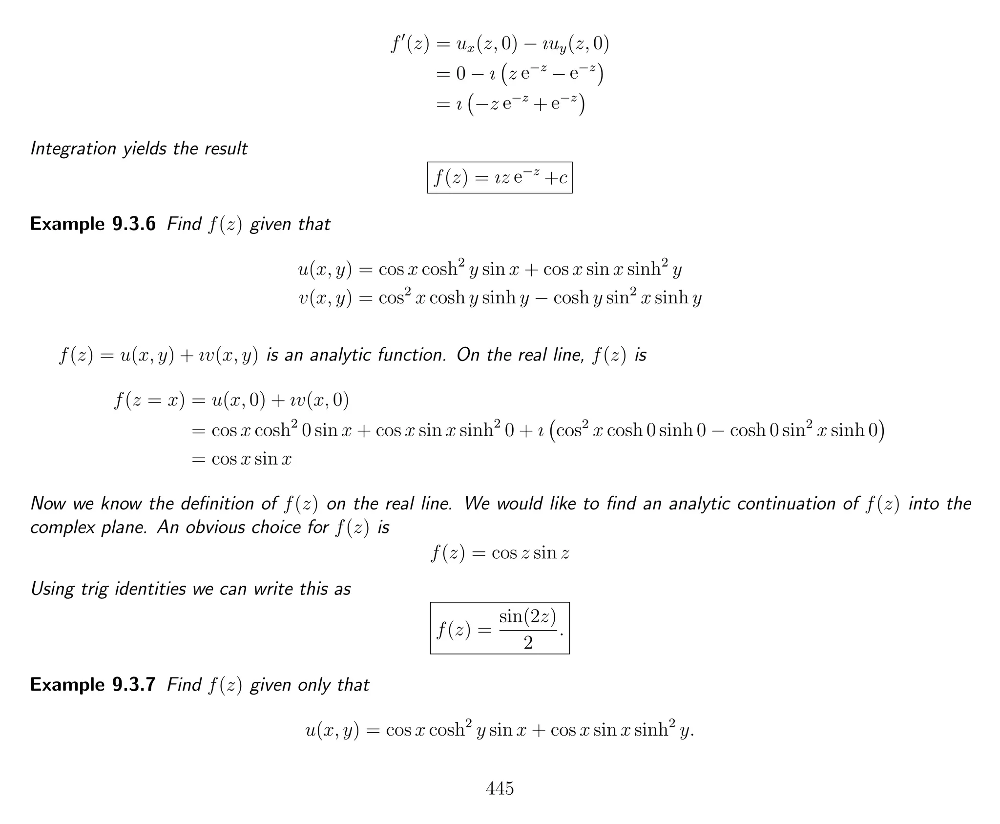 f (z) = ux(z, 0) − ıuy(z, 0)
= 0 − ı z e−z
− e−z
= ı −z e−z
+ e−z
Integration yields the result
f(z) = ız e−z
+c
Example 9.3.6 Find f(z) given that
u(x, y) = cos x cosh2
y sin x + cos x sin x sinh2
y
v(x, y) = cos2
x cosh y sinh y − cosh y sin2
x sinh y
f(z) = u(x, y) + ıv(x, y) is an analytic function. On the real line, f(z) is
f(z = x) = u(x, 0) + ıv(x, 0)
= cos x cosh2
0 sin x + cos x sin x sinh2
0 + ı cos2
x cosh 0 sinh 0 − cosh 0 sin2
x sinh 0
= cos x sin x
Now we know the deﬁnition of f(z) on the real line. We would like to ﬁnd an analytic continuation of f(z) into the
complex plane. An obvious choice for f(z) is
f(z) = cos z sin z
Using trig identities we can write this as
f(z) =
sin(2z)
2
.
Example 9.3.7 Find f(z) given only that
u(x, y) = cos x cosh2
y sin x + cos x sin x sinh2
y.
445
 