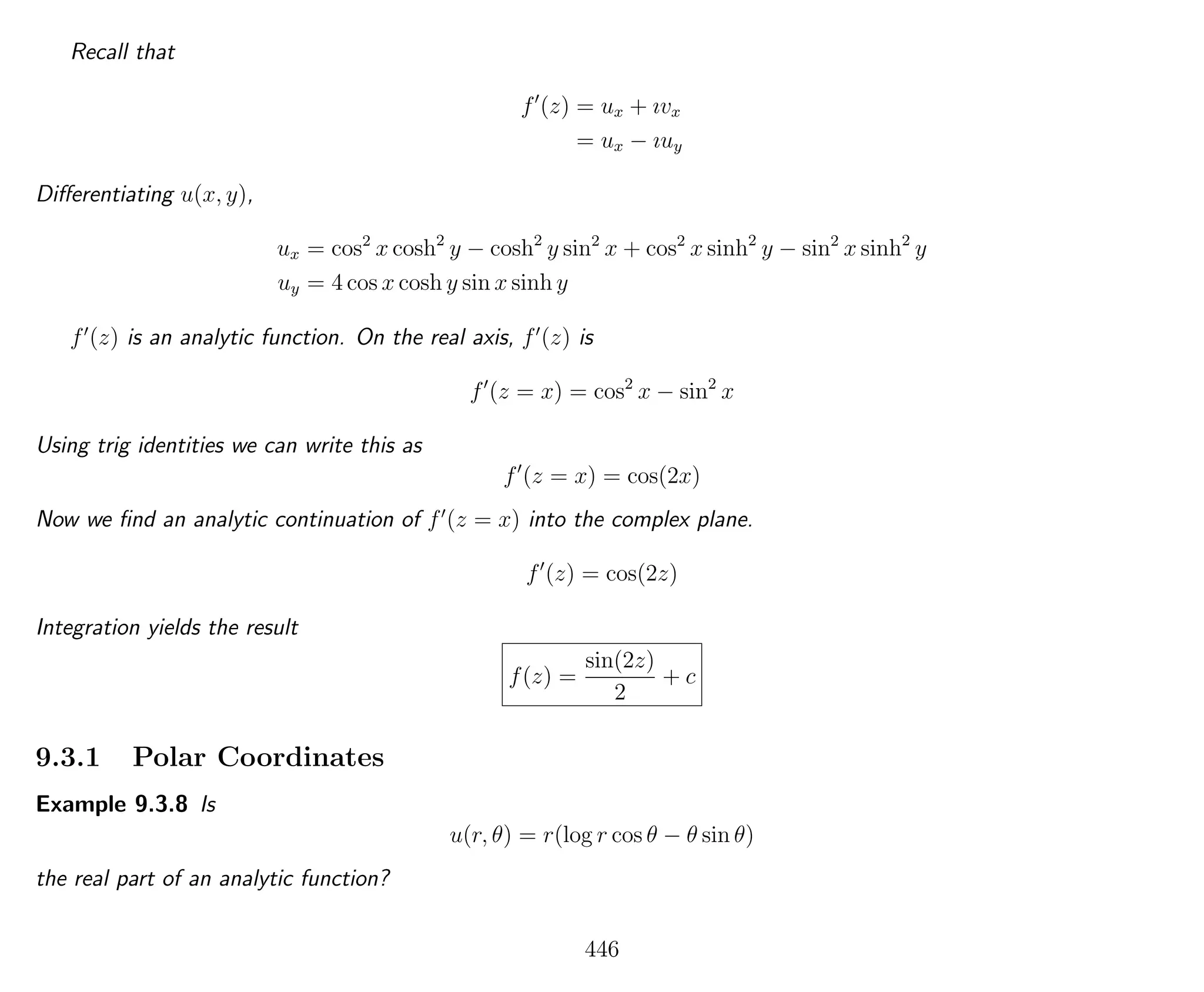 Recall that
f (z) = ux + ıvx
= ux − ıuy
Diﬀerentiating u(x, y),
ux = cos2
x cosh2
y − cosh2
y sin2
x + cos2
x sinh2
y − sin2
x sinh2
y
uy = 4 cos x cosh y sin x sinh y
f (z) is an analytic function. On the real axis, f (z) is
f (z = x) = cos2
x − sin2
x
Using trig identities we can write this as
f (z = x) = cos(2x)
Now we ﬁnd an analytic continuation of f (z = x) into the complex plane.
f (z) = cos(2z)
Integration yields the result
f(z) =
sin(2z)
2
+ c
9.3.1 Polar Coordinates
Example 9.3.8 Is
u(r, θ) = r(log r cos θ − θ sin θ)
the real part of an analytic function?
446
 