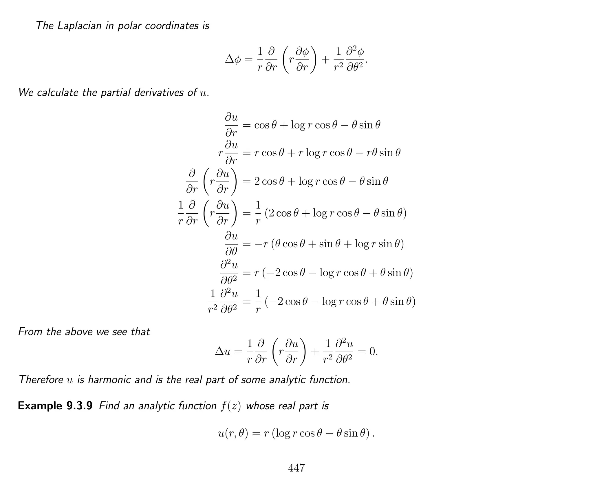 The Laplacian in polar coordinates is
∆φ =
1
r
∂
∂r
r
∂φ
∂r
+
1
r2
∂2
φ
∂θ2
.
We calculate the partial derivatives of u.
∂u
∂r
= cos θ + log r cos θ − θ sin θ
r
∂u
∂r
= r cos θ + r log r cos θ − rθ sin θ
∂
∂r
r
∂u
∂r
= 2 cos θ + log r cos θ − θ sin θ
1
r
∂
∂r
r
∂u
∂r
=
1
r
(2 cos θ + log r cos θ − θ sin θ)
∂u
∂θ
= −r (θ cos θ + sin θ + log r sin θ)
∂2
u
∂θ2
= r (−2 cos θ − log r cos θ + θ sin θ)
1
r2
∂2
u
∂θ2
=
1
r
(−2 cos θ − log r cos θ + θ sin θ)
From the above we see that
∆u =
1
r
∂
∂r
r
∂u
∂r
+
1
r2
∂2
u
∂θ2
= 0.
Therefore u is harmonic and is the real part of some analytic function.
Example 9.3.9 Find an analytic function f(z) whose real part is
u(r, θ) = r (log r cos θ − θ sin θ) .
447
 