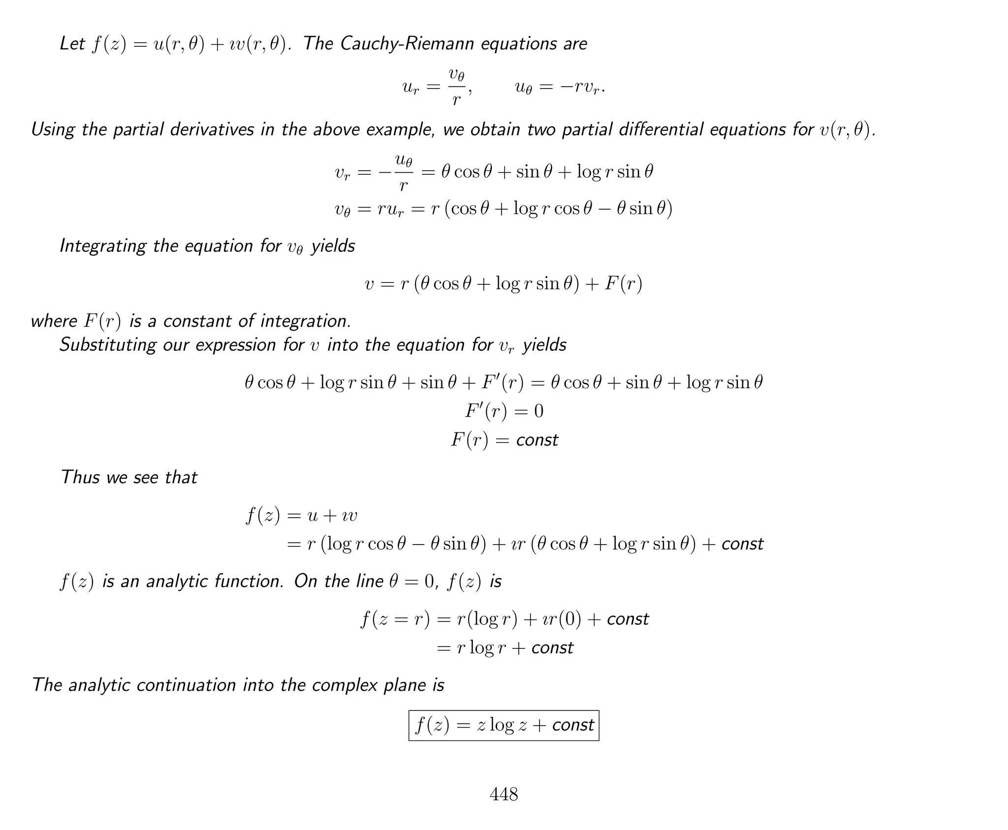 Let f(z) = u(r, θ) + ıv(r, θ). The Cauchy-Riemann equations are
ur =
vθ
r
, uθ = −rvr.
Using the partial derivatives in the above example, we obtain two partial diﬀerential equations for v(r, θ).
vr = −
uθ
r
= θ cos θ + sin θ + log r sin θ
vθ = rur = r (cos θ + log r cos θ − θ sin θ)
Integrating the equation for vθ yields
v = r (θ cos θ + log r sin θ) + F(r)
where F(r) is a constant of integration.
Substituting our expression for v into the equation for vr yields
θ cos θ + log r sin θ + sin θ + F (r) = θ cos θ + sin θ + log r sin θ
F (r) = 0
F(r) = const
Thus we see that
f(z) = u + ıv
= r (log r cos θ − θ sin θ) + ır (θ cos θ + log r sin θ) + const
f(z) is an analytic function. On the line θ = 0, f(z) is
f(z = r) = r(log r) + ır(0) + const
= r log r + const
The analytic continuation into the complex plane is
f(z) = z log z + const
448
 