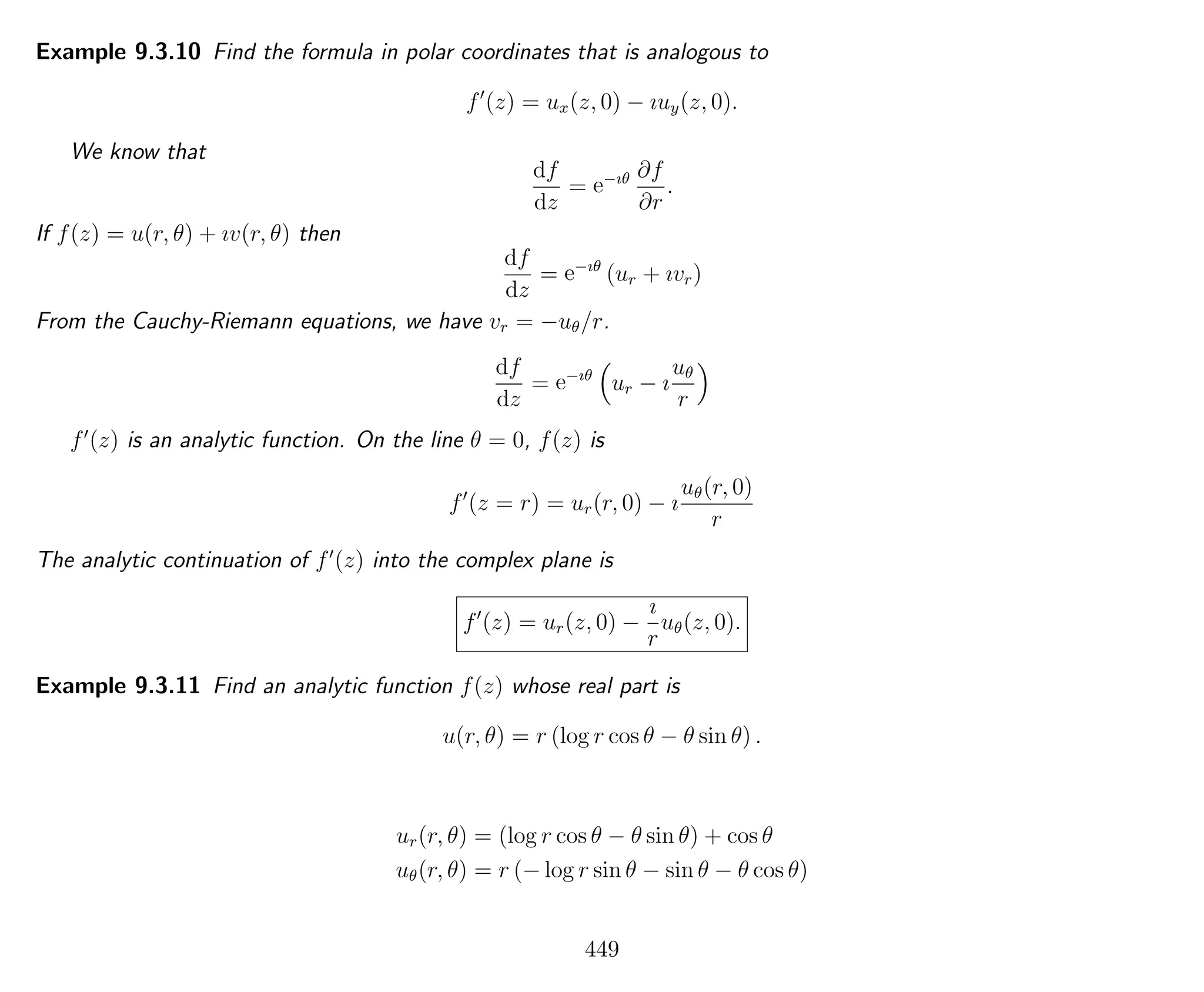 Example 9.3.10 Find the formula in polar coordinates that is analogous to
f (z) = ux(z, 0) − ıuy(z, 0).
We know that
df
dz
= e−ıθ ∂f
∂r
.
If f(z) = u(r, θ) + ıv(r, θ) then
df
dz
= e−ıθ
(ur + ıvr)
From the Cauchy-Riemann equations, we have vr = −uθ/r.
df
dz
= e−ıθ
ur − ı
uθ
r
f (z) is an analytic function. On the line θ = 0, f(z) is
f (z = r) = ur(r, 0) − ı
uθ(r, 0)
r
The analytic continuation of f (z) into the complex plane is
f (z) = ur(z, 0) −
ı
r
uθ(z, 0).
Example 9.3.11 Find an analytic function f(z) whose real part is
u(r, θ) = r (log r cos θ − θ sin θ) .
ur(r, θ) = (log r cos θ − θ sin θ) + cos θ
uθ(r, θ) = r (− log r sin θ − sin θ − θ cos θ)
449
 