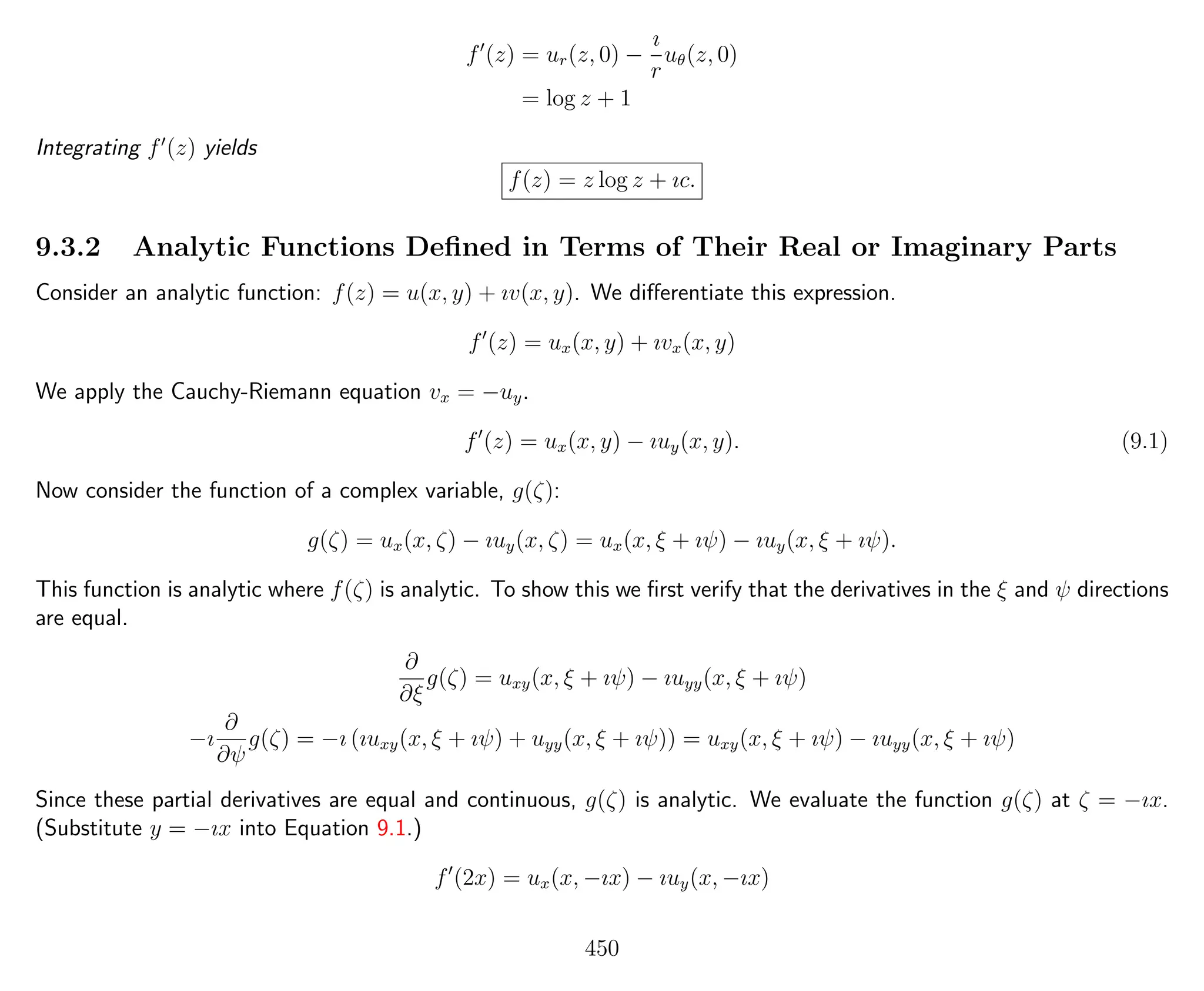 f (z) = ur(z, 0) −
ı
r
uθ(z, 0)
= log z + 1
Integrating f (z) yields
f(z) = z log z + ıc.
9.3.2 Analytic Functions Deﬁned in Terms of Their Real or Imaginary Parts
Consider an analytic function: f(z) = u(x, y) + ıv(x, y). We diﬀerentiate this expression.
f (z) = ux(x, y) + ıvx(x, y)
We apply the Cauchy-Riemann equation vx = −uy.
f (z) = ux(x, y) − ıuy(x, y). (9.1)
Now consider the function of a complex variable, g(ζ):
g(ζ) = ux(x, ζ) − ıuy(x, ζ) = ux(x, ξ + ıψ) − ıuy(x, ξ + ıψ).
This function is analytic where f(ζ) is analytic. To show this we ﬁrst verify that the derivatives in the ξ and ψ directions
are equal.
∂
∂ξ
g(ζ) = uxy(x, ξ + ıψ) − ıuyy(x, ξ + ıψ)
−ı
∂
∂ψ
g(ζ) = −ı (ıuxy(x, ξ + ıψ) + uyy(x, ξ + ıψ)) = uxy(x, ξ + ıψ) − ıuyy(x, ξ + ıψ)
Since these partial derivatives are equal and continuous, g(ζ) is analytic. We evaluate the function g(ζ) at ζ = −ıx.
(Substitute y = −ıx into Equation 9.1.)
f (2x) = ux(x, −ıx) − ıuy(x, −ıx)
450
 