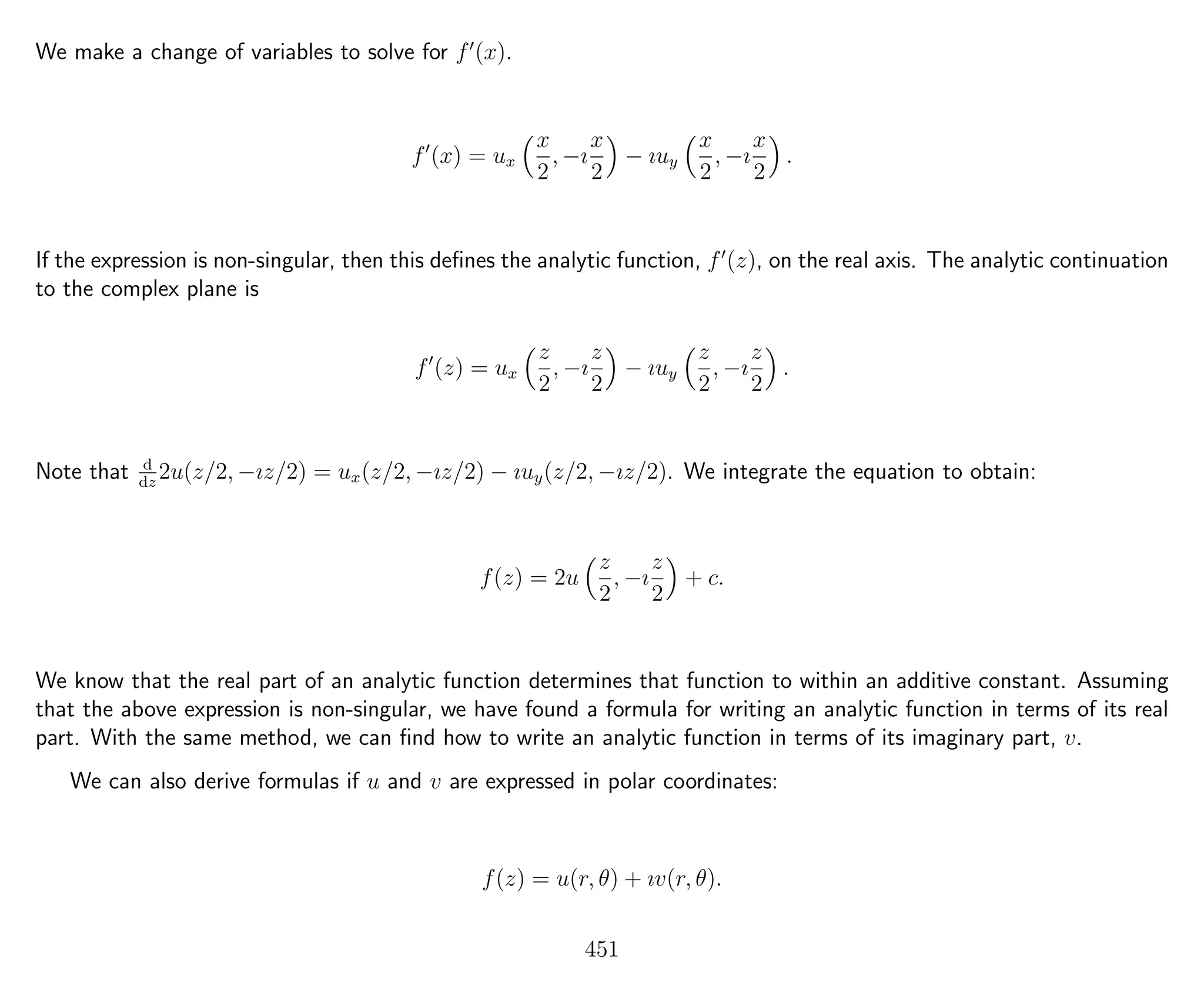 We make a change of variables to solve for f (x).
f (x) = ux
x
2
, −ı
x
2
− ıuy
x
2
, −ı
x
2
.
If the expression is non-singular, then this deﬁnes the analytic function, f (z), on the real axis. The analytic continuation
to the complex plane is
f (z) = ux
z
2
, −ı
z
2
− ıuy
z
2
, −ı
z
2
.
Note that d
dz
2u(z/2, −ız/2) = ux(z/2, −ız/2) − ıuy(z/2, −ız/2). We integrate the equation to obtain:
f(z) = 2u
z
2
, −ı
z
2
+ c.
We know that the real part of an analytic function determines that function to within an additive constant. Assuming
that the above expression is non-singular, we have found a formula for writing an analytic function in terms of its real
part. With the same method, we can ﬁnd how to write an analytic function in terms of its imaginary part, v.
We can also derive formulas if u and v are expressed in polar coordinates:
f(z) = u(r, θ) + ıv(r, θ).
451
 