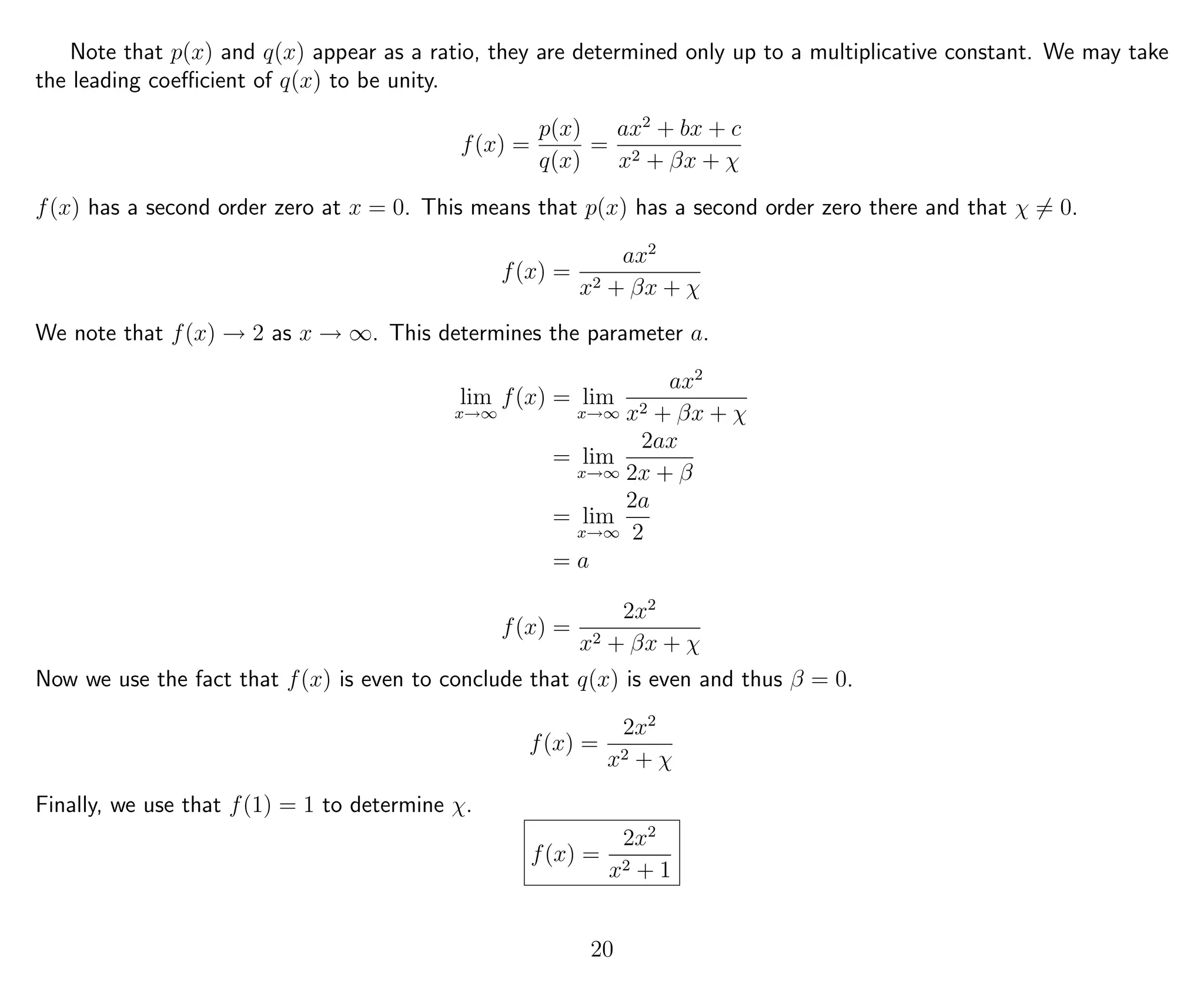 Note that p(x) and q(x) appear as a ratio, they are determined only up to a multiplicative constant. We may take
the leading coeﬃcient of q(x) to be unity.
f(x) =
p(x)
q(x)
=
ax2
+ bx + c
x2 + βx + χ
f(x) has a second order zero at x = 0. This means that p(x) has a second order zero there and that χ = 0.
f(x) =
ax2
x2 + βx + χ
We note that f(x) → 2 as x → ∞. This determines the parameter a.
lim
x→∞
f(x) = lim
x→∞
ax2
x2 + βx + χ
= lim
x→∞
2ax
2x + β
= lim
x→∞
2a
2
= a
f(x) =
2x2
x2 + βx + χ
Now we use the fact that f(x) is even to conclude that q(x) is even and thus β = 0.
f(x) =
2x2
x2 + χ
Finally, we use that f(1) = 1 to determine χ.
f(x) =
2x2
x2 + 1
20
 