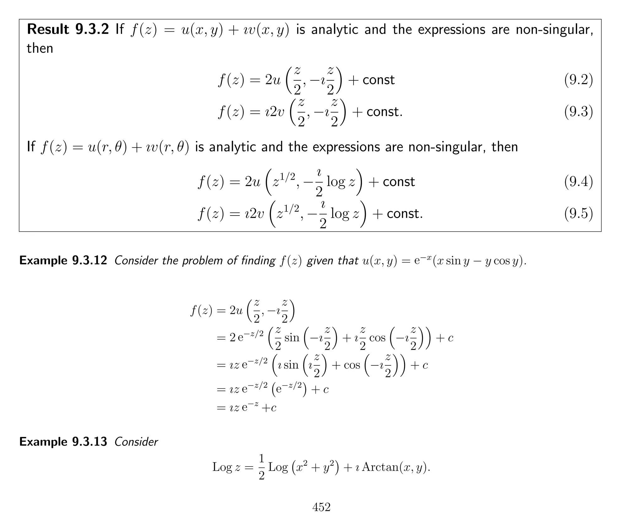 Result 9.3.2 If f(z) = u(x, y) + ıv(x, y) is analytic and the expressions are non-singular,
then
f(z) = 2u
z
2
, −ı
z
2
+ const (9.2)
f(z) = ı2v
z
2
, −ı
z
2
+ const. (9.3)
If f(z) = u(r, θ) + ıv(r, θ) is analytic and the expressions are non-singular, then
f(z) = 2u z1/2
, −
ı
2
log z + const (9.4)
f(z) = ı2v z1/2
, −
ı
2
log z + const. (9.5)
Example 9.3.12 Consider the problem of ﬁnding f(z) given that u(x, y) = e−x
(x sin y − y cos y).
f(z) = 2u
z
2
, −ı
z
2
= 2 e−z/2 z
2
sin −ı
z
2
+ ı
z
2
cos −ı
z
2
+ c
= ız e−z/2
ı sin ı
z
2
+ cos −ı
z
2
+ c
= ız e−z/2
e−z/2
+ c
= ız e−z
+c
Example 9.3.13 Consider
Log z =
1
2
Log x2
+ y2
+ ı Arctan(x, y).
452
 
