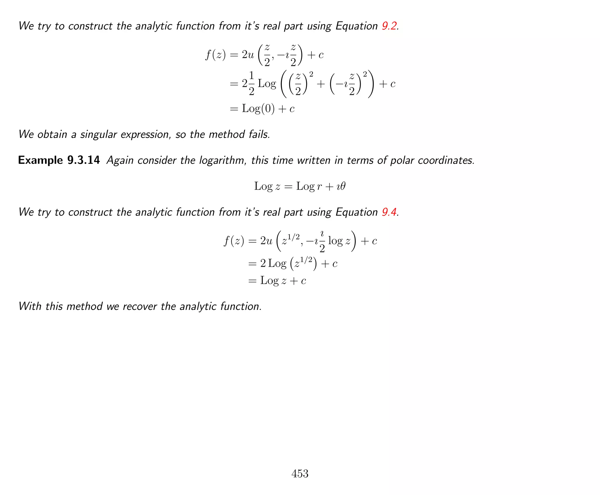 We try to construct the analytic function from it’s real part using Equation 9.2.
f(z) = 2u
z
2
, −ı
z
2
+ c
= 2
1
2
Log
z
2
2
+ −ı
z
2
2
+ c
= Log(0) + c
We obtain a singular expression, so the method fails.
Example 9.3.14 Again consider the logarithm, this time written in terms of polar coordinates.
Log z = Log r + ıθ
We try to construct the analytic function from it’s real part using Equation 9.4.
f(z) = 2u z1/2
, −ı
ı
2
log z + c
= 2 Log z1/2
+ c
= Log z + c
With this method we recover the analytic function.
453
 