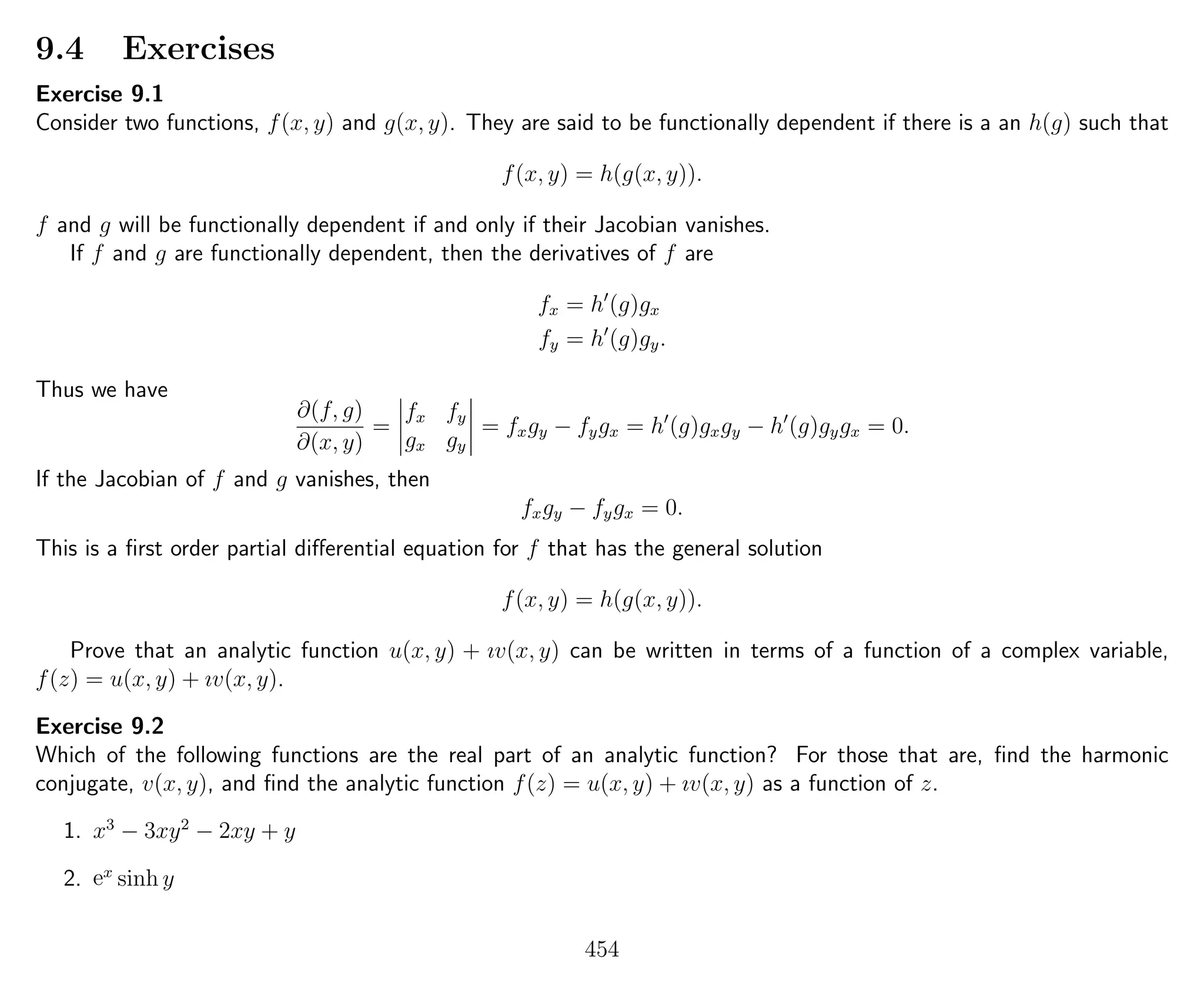 9.4 Exercises
Exercise 9.1
Consider two functions, f(x, y) and g(x, y). They are said to be functionally dependent if there is a an h(g) such that
f(x, y) = h(g(x, y)).
f and g will be functionally dependent if and only if their Jacobian vanishes.
If f and g are functionally dependent, then the derivatives of f are
fx = h (g)gx
fy = h (g)gy.
Thus we have
∂(f, g)
∂(x, y)
=
fx fy
gx gy
= fxgy − fygx = h (g)gxgy − h (g)gygx = 0.
If the Jacobian of f and g vanishes, then
fxgy − fygx = 0.
This is a ﬁrst order partial diﬀerential equation for f that has the general solution
f(x, y) = h(g(x, y)).
Prove that an analytic function u(x, y) + ıv(x, y) can be written in terms of a function of a complex variable,
f(z) = u(x, y) + ıv(x, y).
Exercise 9.2
Which of the following functions are the real part of an analytic function? For those that are, ﬁnd the harmonic
conjugate, v(x, y), and ﬁnd the analytic function f(z) = u(x, y) + ıv(x, y) as a function of z.
1. x3
− 3xy2
− 2xy + y
2. ex
sinh y
454
 