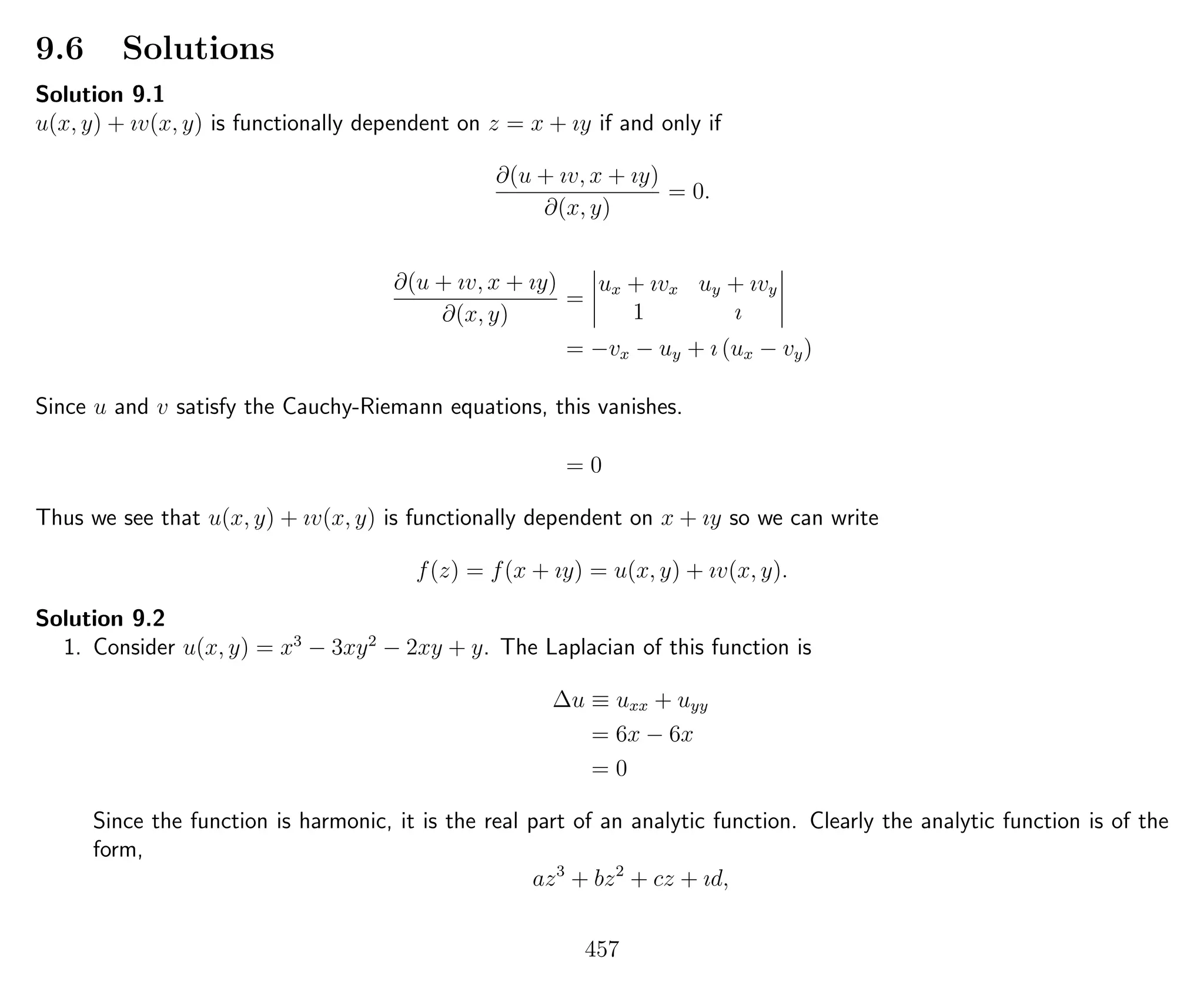 9.6 Solutions
Solution 9.1
u(x, y) + ıv(x, y) is functionally dependent on z = x + ıy if and only if
∂(u + ıv, x + ıy)
∂(x, y)
= 0.
∂(u + ıv, x + ıy)
∂(x, y)
=
ux + ıvx uy + ıvy
1 ı
= −vx − uy + ı (ux − vy)
Since u and v satisfy the Cauchy-Riemann equations, this vanishes.
= 0
Thus we see that u(x, y) + ıv(x, y) is functionally dependent on x + ıy so we can write
f(z) = f(x + ıy) = u(x, y) + ıv(x, y).
Solution 9.2
1. Consider u(x, y) = x3
− 3xy2
− 2xy + y. The Laplacian of this function is
∆u ≡ uxx + uyy
= 6x − 6x
= 0
Since the function is harmonic, it is the real part of an analytic function. Clearly the analytic function is of the
form,
az3
+ bz2
+ cz + ıd,
457
 