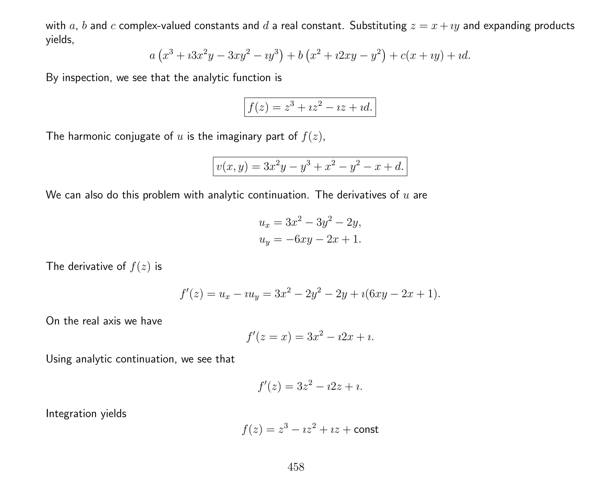 with a, b and c complex-valued constants and d a real constant. Substituting z = x + ıy and expanding products
yields,
a x3
+ ı3x2
y − 3xy2
− ıy3
+ b x2
+ ı2xy − y2
+ c(x + ıy) + ıd.
By inspection, we see that the analytic function is
f(z) = z3
+ ız2
− ız + ıd.
The harmonic conjugate of u is the imaginary part of f(z),
v(x, y) = 3x2
y − y3
+ x2
− y2
− x + d.
We can also do this problem with analytic continuation. The derivatives of u are
ux = 3x2
− 3y2
− 2y,
uy = −6xy − 2x + 1.
The derivative of f(z) is
f (z) = ux − ıuy = 3x2
− 2y2
− 2y + ı(6xy − 2x + 1).
On the real axis we have
f (z = x) = 3x2
− ı2x + ı.
Using analytic continuation, we see that
f (z) = 3z2
− ı2z + ı.
Integration yields
f(z) = z3
− ız2
+ ız + const
458
 