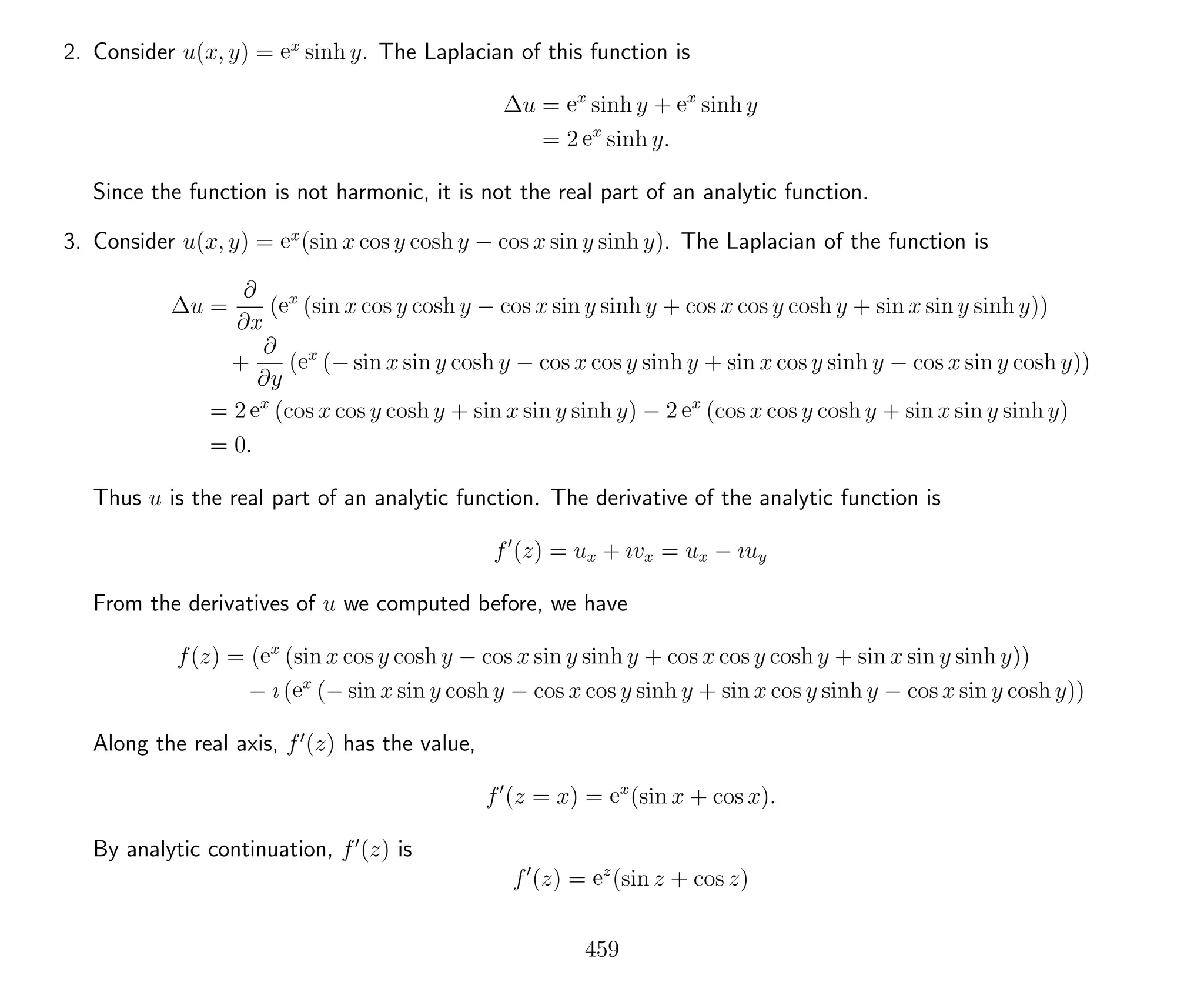 2. Consider u(x, y) = ex
sinh y. The Laplacian of this function is
∆u = ex
sinh y + ex
sinh y
= 2 ex
sinh y.
Since the function is not harmonic, it is not the real part of an analytic function.
3. Consider u(x, y) = ex
(sin x cos y cosh y − cos x sin y sinh y). The Laplacian of the function is
∆u =
∂
∂x
(ex
(sin x cos y cosh y − cos x sin y sinh y + cos x cos y cosh y + sin x sin y sinh y))
+
∂
∂y
(ex
(− sin x sin y cosh y − cos x cos y sinh y + sin x cos y sinh y − cos x sin y cosh y))
= 2 ex
(cos x cos y cosh y + sin x sin y sinh y) − 2 ex
(cos x cos y cosh y + sin x sin y sinh y)
= 0.
Thus u is the real part of an analytic function. The derivative of the analytic function is
f (z) = ux + ıvx = ux − ıuy
From the derivatives of u we computed before, we have
f(z) = (ex
(sin x cos y cosh y − cos x sin y sinh y + cos x cos y cosh y + sin x sin y sinh y))
− ı (ex
(− sin x sin y cosh y − cos x cos y sinh y + sin x cos y sinh y − cos x sin y cosh y))
Along the real axis, f (z) has the value,
f (z = x) = ex
(sin x + cos x).
By analytic continuation, f (z) is
f (z) = ez
(sin z + cos z)
459
 