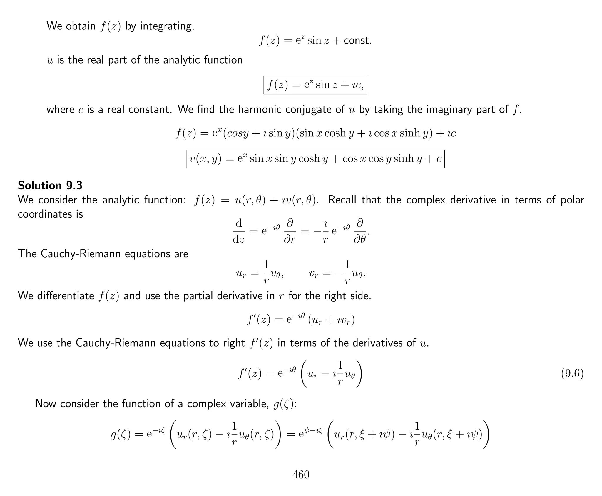 We obtain f(z) by integrating.
f(z) = ez
sin z + const.
u is the real part of the analytic function
f(z) = ez
sin z + ıc,
where c is a real constant. We ﬁnd the harmonic conjugate of u by taking the imaginary part of f.
f(z) = ex
(cosy + ı sin y)(sin x cosh y + ı cos x sinh y) + ıc
v(x, y) = ex
sin x sin y cosh y + cos x cos y sinh y + c
Solution 9.3
We consider the analytic function: f(z) = u(r, θ) + ıv(r, θ). Recall that the complex derivative in terms of polar
coordinates is
d
dz
= e−ıθ ∂
∂r
= −
ı
r
e−ıθ ∂
∂θ
.
The Cauchy-Riemann equations are
ur =
1
r
vθ, vr = −
1
r
uθ.
We diﬀerentiate f(z) and use the partial derivative in r for the right side.
f (z) = e−ıθ
(ur + ıvr)
We use the Cauchy-Riemann equations to right f (z) in terms of the derivatives of u.
f (z) = e−ıθ
ur − ı
1
r
uθ (9.6)
Now consider the function of a complex variable, g(ζ):
g(ζ) = e−ıζ
ur(r, ζ) − ı
1
r
uθ(r, ζ) = eψ−ıξ
ur(r, ξ + ıψ) − ı
1
r
uθ(r, ξ + ıψ)
460
 