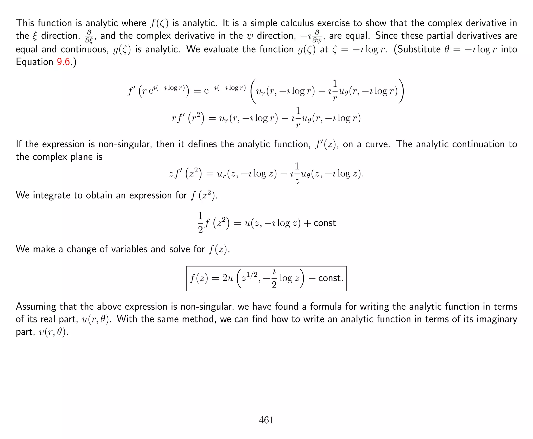 This function is analytic where f(ζ) is analytic. It is a simple calculus exercise to show that the complex derivative in
the ξ direction, ∂
∂ξ
, and the complex derivative in the ψ direction, −ı ∂
∂ψ
, are equal. Since these partial derivatives are
equal and continuous, g(ζ) is analytic. We evaluate the function g(ζ) at ζ = −ı log r. (Substitute θ = −ı log r into
Equation 9.6.)
f r eı(−ı log r)
= e−ı(−ı log r)
ur(r, −ı log r) − ı
1
r
uθ(r, −ı log r)
rf r2
= ur(r, −ı log r) − ı
1
r
uθ(r, −ı log r)
If the expression is non-singular, then it deﬁnes the analytic function, f (z), on a curve. The analytic continuation to
the complex plane is
zf z2
= ur(z, −ı log z) − ı
1
z
uθ(z, −ı log z).
We integrate to obtain an expression for f (z2
).
1
2
f z2
= u(z, −ı log z) + const
We make a change of variables and solve for f(z).
f(z) = 2u z1/2
, −
ı
2
log z + const.
Assuming that the above expression is non-singular, we have found a formula for writing the analytic function in terms
of its real part, u(r, θ). With the same method, we can ﬁnd how to write an analytic function in terms of its imaginary
part, v(r, θ).
461
 