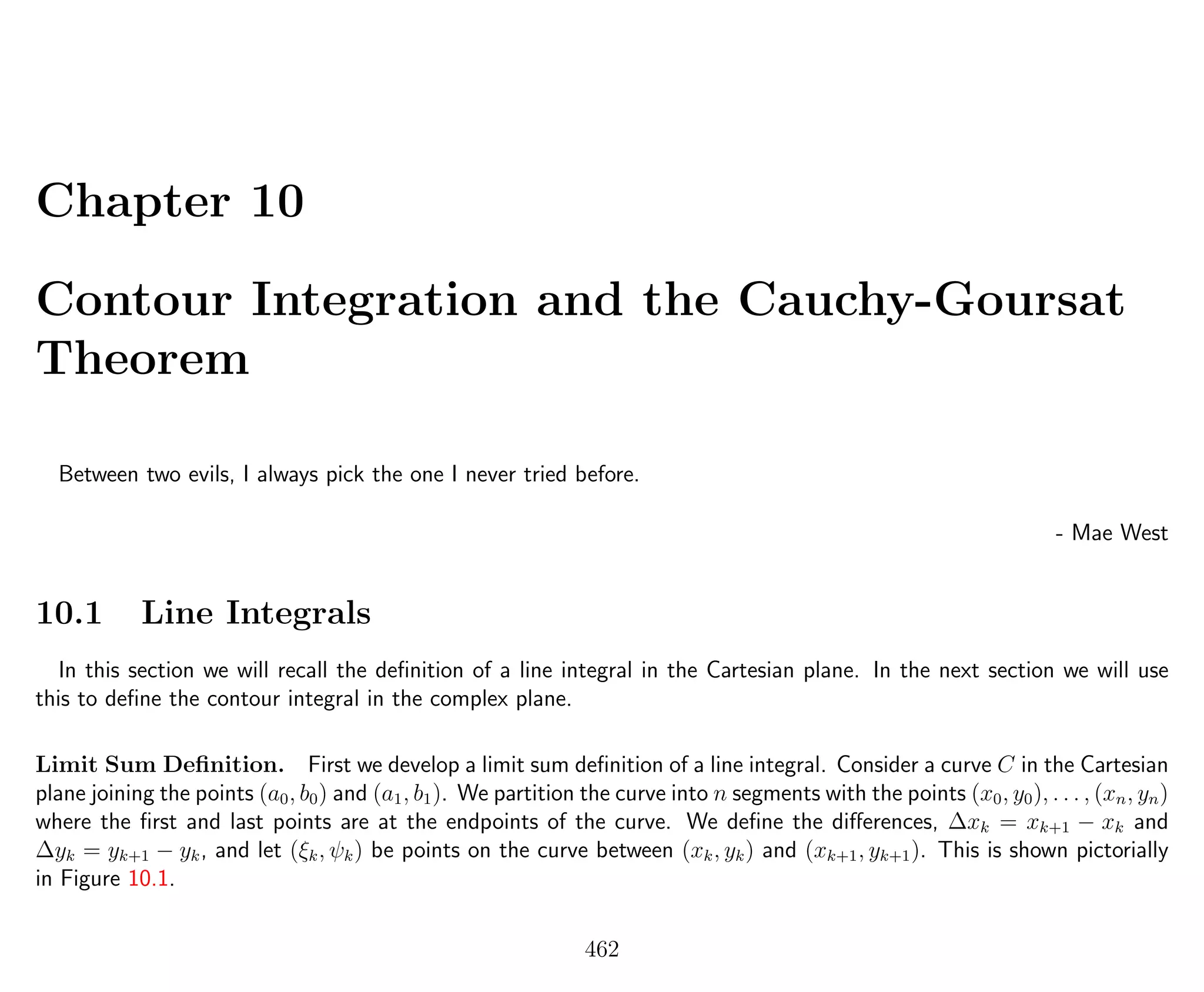 Chapter 10
Contour Integration and the Cauchy-Goursat
Theorem
Between two evils, I always pick the one I never tried before.
- Mae West
10.1 Line Integrals
In this section we will recall the deﬁnition of a line integral in the Cartesian plane. In the next section we will use
this to deﬁne the contour integral in the complex plane.
Limit Sum Deﬁnition. First we develop a limit sum deﬁnition of a line integral. Consider a curve C in the Cartesian
plane joining the points (a0, b0) and (a1, b1). We partition the curve into n segments with the points (x0, y0), . . . , (xn, yn)
where the ﬁrst and last points are at the endpoints of the curve. We deﬁne the diﬀerences, ∆xk = xk+1 − xk and
∆yk = yk+1 − yk, and let (ξk, ψk) be points on the curve between (xk, yk) and (xk+1, yk+1). This is shown pictorially
in Figure 10.1.
462
 