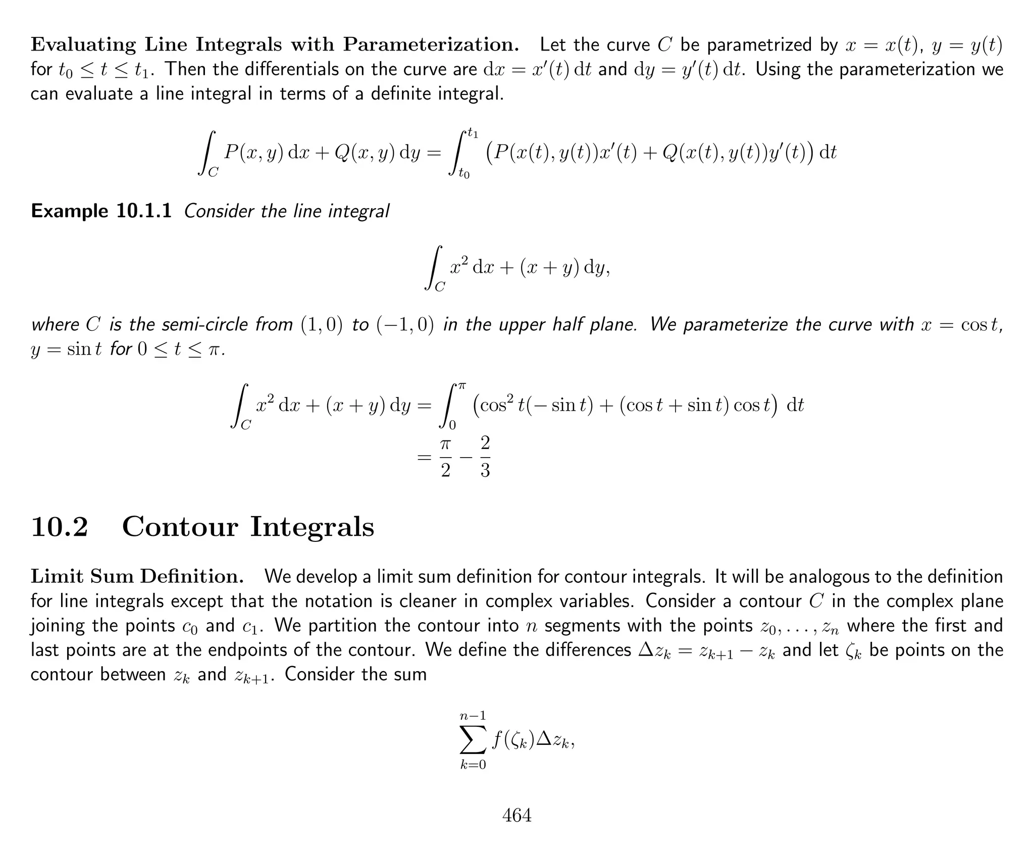 Evaluating Line Integrals with Parameterization. Let the curve C be parametrized by x = x(t), y = y(t)
for t0 ≤ t ≤ t1. Then the diﬀerentials on the curve are dx = x (t) dt and dy = y (t) dt. Using the parameterization we
can evaluate a line integral in terms of a deﬁnite integral.
C
P(x, y) dx + Q(x, y) dy =
t1
t0
P(x(t), y(t))x (t) + Q(x(t), y(t))y (t) dt
Example 10.1.1 Consider the line integral
C
x2
dx + (x + y) dy,
where C is the semi-circle from (1, 0) to (−1, 0) in the upper half plane. We parameterize the curve with x = cos t,
y = sin t for 0 ≤ t ≤ π.
C
x2
dx + (x + y) dy =
π
0
cos2
t(− sin t) + (cos t + sin t) cos t dt
=
π
2
−
2
3
10.2 Contour Integrals
Limit Sum Deﬁnition. We develop a limit sum deﬁnition for contour integrals. It will be analogous to the deﬁnition
for line integrals except that the notation is cleaner in complex variables. Consider a contour C in the complex plane
joining the points c0 and c1. We partition the contour into n segments with the points z0, . . . , zn where the ﬁrst and
last points are at the endpoints of the contour. We deﬁne the diﬀerences ∆zk = zk+1 − zk and let ζk be points on the
contour between zk and zk+1. Consider the sum
n−1
k=0
f(ζk)∆zk,
464
 