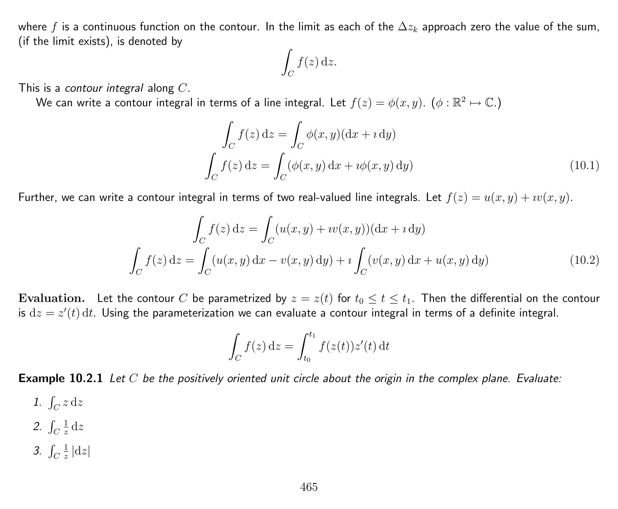 where f is a continuous function on the contour. In the limit as each of the ∆zk approach zero the value of the sum,
(if the limit exists), is denoted by
C
f(z) dz.
This is a contour integral along C.
We can write a contour integral in terms of a line integral. Let f(z) = φ(x, y). (φ : R2
→ C.)
C
f(z) dz =
C
φ(x, y)(dx + ı dy)
C
f(z) dz =
C
(φ(x, y) dx + ıφ(x, y) dy) (10.1)
Further, we can write a contour integral in terms of two real-valued line integrals. Let f(z) = u(x, y) + ıv(x, y).
C
f(z) dz =
C
(u(x, y) + ıv(x, y))(dx + ı dy)
C
f(z) dz =
C
(u(x, y) dx − v(x, y) dy) + ı
C
(v(x, y) dx + u(x, y) dy) (10.2)
Evaluation. Let the contour C be parametrized by z = z(t) for t0 ≤ t ≤ t1. Then the diﬀerential on the contour
is dz = z (t) dt. Using the parameterization we can evaluate a contour integral in terms of a deﬁnite integral.
C
f(z) dz =
t1
t0
f(z(t))z (t) dt
Example 10.2.1 Let C be the positively oriented unit circle about the origin in the complex plane. Evaluate:
1. C
z dz
2. C
1
z
dz
3. C
1
z
|dz|
465
 