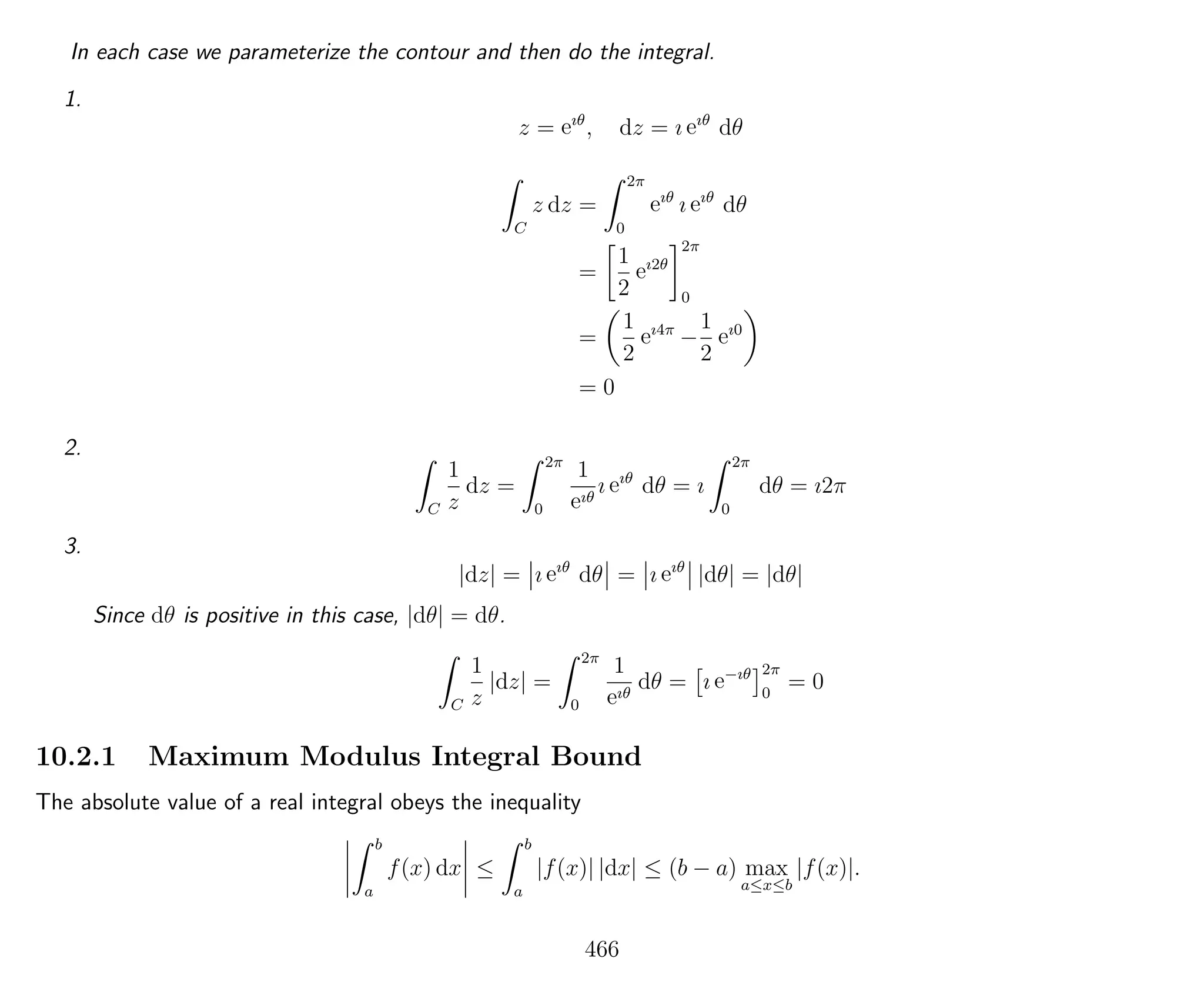 In each case we parameterize the contour and then do the integral.
1.
z = eıθ
, dz = ı eıθ
dθ
C
z dz =
2π
0
eıθ
ı eıθ
dθ
=
1
2
eı2θ
2π
0
=
1
2
eı4π
−
1
2
eı0
= 0
2.
C
1
z
dz =
2π
0
1
eıθ
ı eıθ
dθ = ı
2π
0
dθ = ı2π
3.
|dz| = ı eıθ
dθ = ı eıθ
|dθ| = |dθ|
Since dθ is positive in this case, |dθ| = dθ.
C
1
z
|dz| =
2π
0
1
eıθ
dθ = ı e−ıθ 2π
0
= 0
10.2.1 Maximum Modulus Integral Bound
The absolute value of a real integral obeys the inequality
b
a
f(x) dx ≤
b
a
|f(x)| |dx| ≤ (b − a) max
a≤x≤b
|f(x)|.
466
 