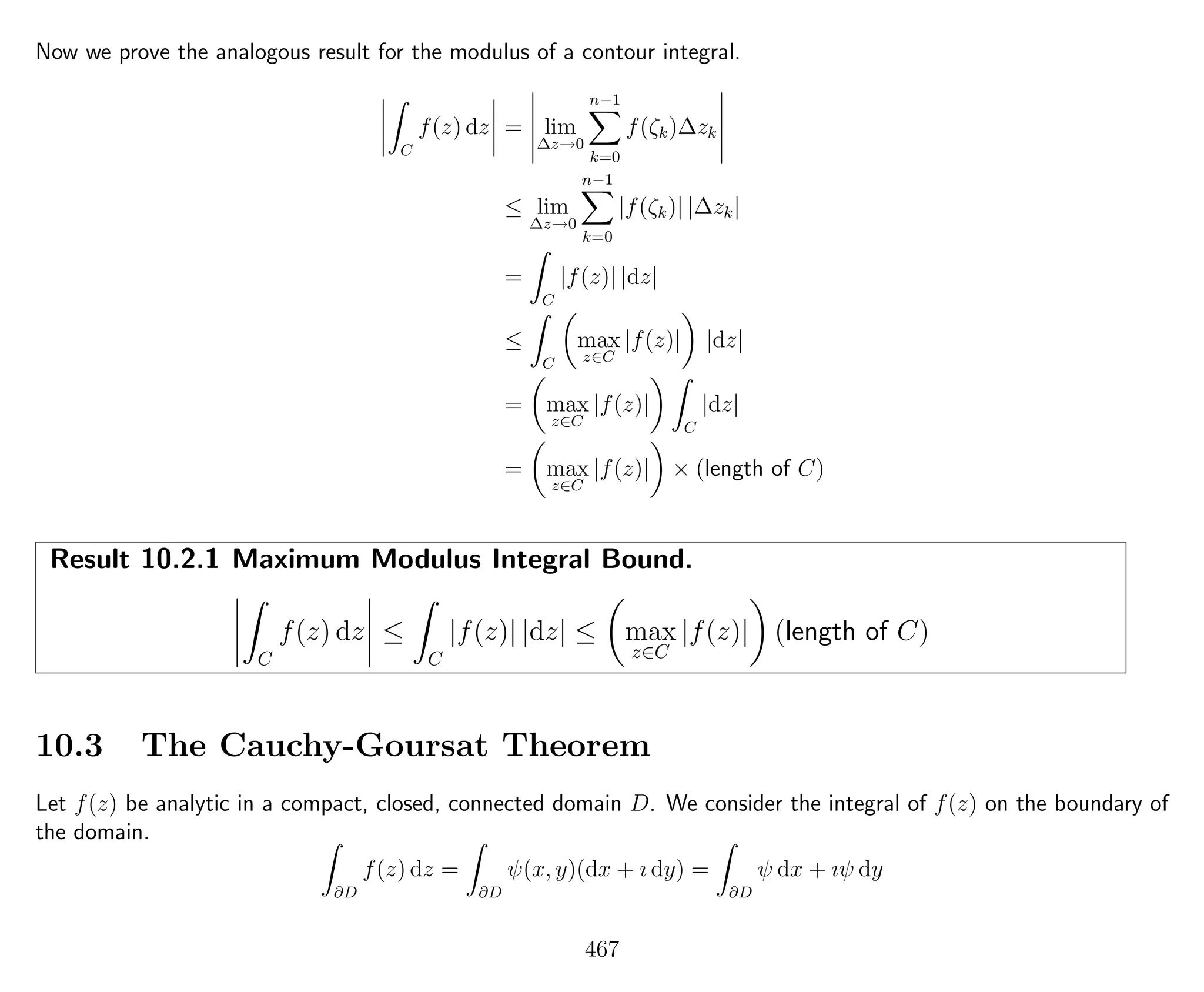 Now we prove the analogous result for the modulus of a contour integral.
C
f(z) dz = lim
∆z→0
n−1
k=0
f(ζk)∆zk
≤ lim
∆z→0
n−1
k=0
|f(ζk)| |∆zk|
=
C
|f(z)| |dz|
≤
C
max
z∈C
|f(z)| |dz|
= max
z∈C
|f(z)|
C
|dz|
= max
z∈C
|f(z)| × (length of C)
Result 10.2.1 Maximum Modulus Integral Bound.
C
f(z) dz ≤
C
|f(z)| |dz| ≤ max
z∈C
|f(z)| (length of C)
10.3 The Cauchy-Goursat Theorem
Let f(z) be analytic in a compact, closed, connected domain D. We consider the integral of f(z) on the boundary of
the domain.
∂D
f(z) dz =
∂D
ψ(x, y)(dx + ı dy) =
∂D
ψ dx + ıψ dy
467
 
