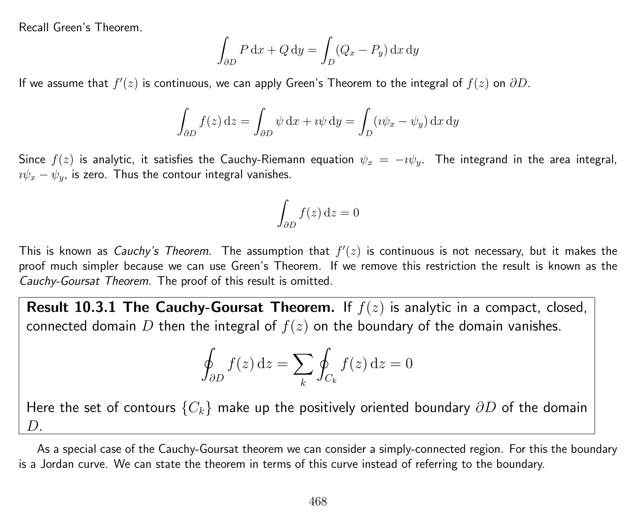 Recall Green’s Theorem.
∂D
P dx + Q dy =
D
(Qx − Py) dx dy
If we assume that f (z) is continuous, we can apply Green’s Theorem to the integral of f(z) on ∂D.
∂D
f(z) dz =
∂D
ψ dx + ıψ dy =
D
(ıψx − ψy) dx dy
Since f(z) is analytic, it satisﬁes the Cauchy-Riemann equation ψx = −ıψy. The integrand in the area integral,
ıψx − ψy, is zero. Thus the contour integral vanishes.
∂D
f(z) dz = 0
This is known as Cauchy’s Theorem. The assumption that f (z) is continuous is not necessary, but it makes the
proof much simpler because we can use Green’s Theorem. If we remove this restriction the result is known as the
Cauchy-Goursat Theorem. The proof of this result is omitted.
Result 10.3.1 The Cauchy-Goursat Theorem. If f(z) is analytic in a compact, closed,
connected domain D then the integral of f(z) on the boundary of the domain vanishes.
∂D
f(z) dz =
k Ck
f(z) dz = 0
Here the set of contours {Ck} make up the positively oriented boundary ∂D of the domain
D.
As a special case of the Cauchy-Goursat theorem we can consider a simply-connected region. For this the boundary
is a Jordan curve. We can state the theorem in terms of this curve instead of referring to the boundary.
468
 