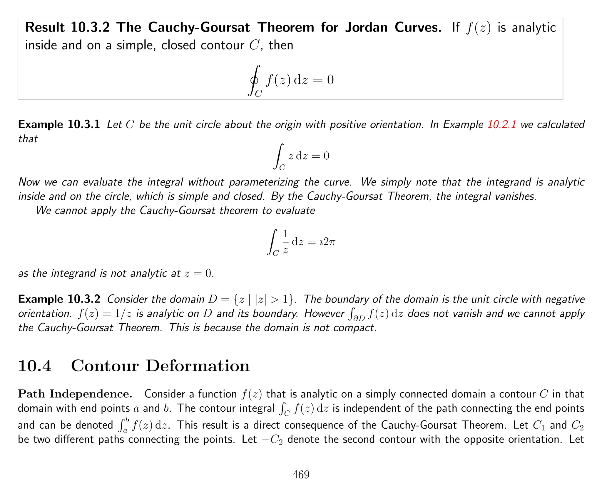 Result 10.3.2 The Cauchy-Goursat Theorem for Jordan Curves. If f(z) is analytic
inside and on a simple, closed contour C, then
C
f(z) dz = 0
Example 10.3.1 Let C be the unit circle about the origin with positive orientation. In Example 10.2.1 we calculated
that
C
z dz = 0
Now we can evaluate the integral without parameterizing the curve. We simply note that the integrand is analytic
inside and on the circle, which is simple and closed. By the Cauchy-Goursat Theorem, the integral vanishes.
We cannot apply the Cauchy-Goursat theorem to evaluate
C
1
z
dz = ı2π
as the integrand is not analytic at z = 0.
Example 10.3.2 Consider the domain D = {z | |z| > 1}. The boundary of the domain is the unit circle with negative
orientation. f(z) = 1/z is analytic on D and its boundary. However ∂D
f(z) dz does not vanish and we cannot apply
the Cauchy-Goursat Theorem. This is because the domain is not compact.
10.4 Contour Deformation
Path Independence. Consider a function f(z) that is analytic on a simply connected domain a contour C in that
domain with end points a and b. The contour integral C
f(z) dz is independent of the path connecting the end points
and can be denoted
b
a
f(z) dz. This result is a direct consequence of the Cauchy-Goursat Theorem. Let C1 and C2
be two diﬀerent paths connecting the points. Let −C2 denote the second contour with the opposite orientation. Let
469
 