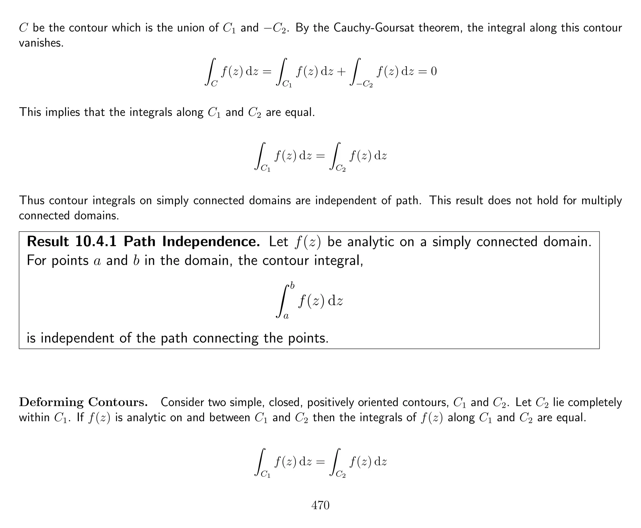 C be the contour which is the union of C1 and −C2. By the Cauchy-Goursat theorem, the integral along this contour
vanishes.
C
f(z) dz =
C1
f(z) dz +
−C2
f(z) dz = 0
This implies that the integrals along C1 and C2 are equal.
C1
f(z) dz =
C2
f(z) dz
Thus contour integrals on simply connected domains are independent of path. This result does not hold for multiply
connected domains.
Result 10.4.1 Path Independence. Let f(z) be analytic on a simply connected domain.
For points a and b in the domain, the contour integral,
b
a
f(z) dz
is independent of the path connecting the points.
Deforming Contours. Consider two simple, closed, positively oriented contours, C1 and C2. Let C2 lie completely
within C1. If f(z) is analytic on and between C1 and C2 then the integrals of f(z) along C1 and C2 are equal.
C1
f(z) dz =
C2
f(z) dz
470
 