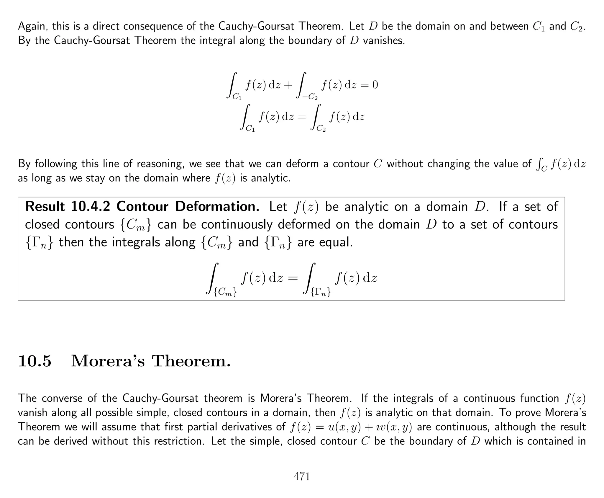 Again, this is a direct consequence of the Cauchy-Goursat Theorem. Let D be the domain on and between C1 and C2.
By the Cauchy-Goursat Theorem the integral along the boundary of D vanishes.
C1
f(z) dz +
−C2
f(z) dz = 0
C1
f(z) dz =
C2
f(z) dz
By following this line of reasoning, we see that we can deform a contour C without changing the value of C
f(z) dz
as long as we stay on the domain where f(z) is analytic.
Result 10.4.2 Contour Deformation. Let f(z) be analytic on a domain D. If a set of
closed contours {Cm} can be continuously deformed on the domain D to a set of contours
{Γn} then the integrals along {Cm} and {Γn} are equal.
{Cm}
f(z) dz =
{Γn}
f(z) dz
10.5 Morera’s Theorem.
The converse of the Cauchy-Goursat theorem is Morera’s Theorem. If the integrals of a continuous function f(z)
vanish along all possible simple, closed contours in a domain, then f(z) is analytic on that domain. To prove Morera’s
Theorem we will assume that ﬁrst partial derivatives of f(z) = u(x, y) + ıv(x, y) are continuous, although the result
can be derived without this restriction. Let the simple, closed contour C be the boundary of D which is contained in
471
 