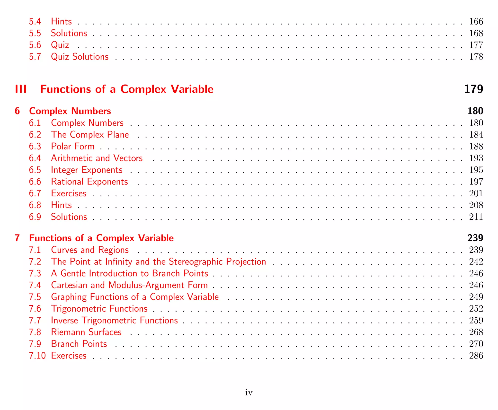 5.4 Hints . . . . . . . . . . . . . . . . . . . . . . . . . . . . . . . . . . . . . . . . . . . . . . . . . . . . 166
5.5 Solutions . . . . . . . . . . . . . . . . . . . . . . . . . . . . . . . . . . . . . . . . . . . . . . . . . . 168
5.6 Quiz . . . . . . . . . . . . . . . . . . . . . . . . . . . . . . . . . . . . . . . . . . . . . . . . . . . . 177
5.7 Quiz Solutions . . . . . . . . . . . . . . . . . . . . . . . . . . . . . . . . . . . . . . . . . . . . . . . 178
III Functions of a Complex Variable 179
6 Complex Numbers 180
6.1 Complex Numbers . . . . . . . . . . . . . . . . . . . . . . . . . . . . . . . . . . . . . . . . . . . . . 180
6.2 The Complex Plane . . . . . . . . . . . . . . . . . . . . . . . . . . . . . . . . . . . . . . . . . . . . 184
6.3 Polar Form . . . . . . . . . . . . . . . . . . . . . . . . . . . . . . . . . . . . . . . . . . . . . . . . . 188
6.4 Arithmetic and Vectors . . . . . . . . . . . . . . . . . . . . . . . . . . . . . . . . . . . . . . . . . . 193
6.5 Integer Exponents . . . . . . . . . . . . . . . . . . . . . . . . . . . . . . . . . . . . . . . . . . . . . 195
6.6 Rational Exponents . . . . . . . . . . . . . . . . . . . . . . . . . . . . . . . . . . . . . . . . . . . . 197
6.7 Exercises . . . . . . . . . . . . . . . . . . . . . . . . . . . . . . . . . . . . . . . . . . . . . . . . . . 201
6.8 Hints . . . . . . . . . . . . . . . . . . . . . . . . . . . . . . . . . . . . . . . . . . . . . . . . . . . . 208
6.9 Solutions . . . . . . . . . . . . . . . . . . . . . . . . . . . . . . . . . . . . . . . . . . . . . . . . . . 211
7 Functions of a Complex Variable 239
7.1 Curves and Regions . . . . . . . . . . . . . . . . . . . . . . . . . . . . . . . . . . . . . . . . . . . . 239
7.2 The Point at Inﬁnity and the Stereographic Projection . . . . . . . . . . . . . . . . . . . . . . . . . . 242
7.3 A Gentle Introduction to Branch Points . . . . . . . . . . . . . . . . . . . . . . . . . . . . . . . . . . 246
7.4 Cartesian and Modulus-Argument Form . . . . . . . . . . . . . . . . . . . . . . . . . . . . . . . . . . 246
7.5 Graphing Functions of a Complex Variable . . . . . . . . . . . . . . . . . . . . . . . . . . . . . . . . 249
7.6 Trigonometric Functions . . . . . . . . . . . . . . . . . . . . . . . . . . . . . . . . . . . . . . . . . . 252
7.7 Inverse Trigonometric Functions . . . . . . . . . . . . . . . . . . . . . . . . . . . . . . . . . . . . . . 259
7.8 Riemann Surfaces . . . . . . . . . . . . . . . . . . . . . . . . . . . . . . . . . . . . . . . . . . . . . 268
7.9 Branch Points . . . . . . . . . . . . . . . . . . . . . . . . . . . . . . . . . . . . . . . . . . . . . . . 270
7.10 Exercises . . . . . . . . . . . . . . . . . . . . . . . . . . . . . . . . . . . . . . . . . . . . . . . . . . 286
iv
 