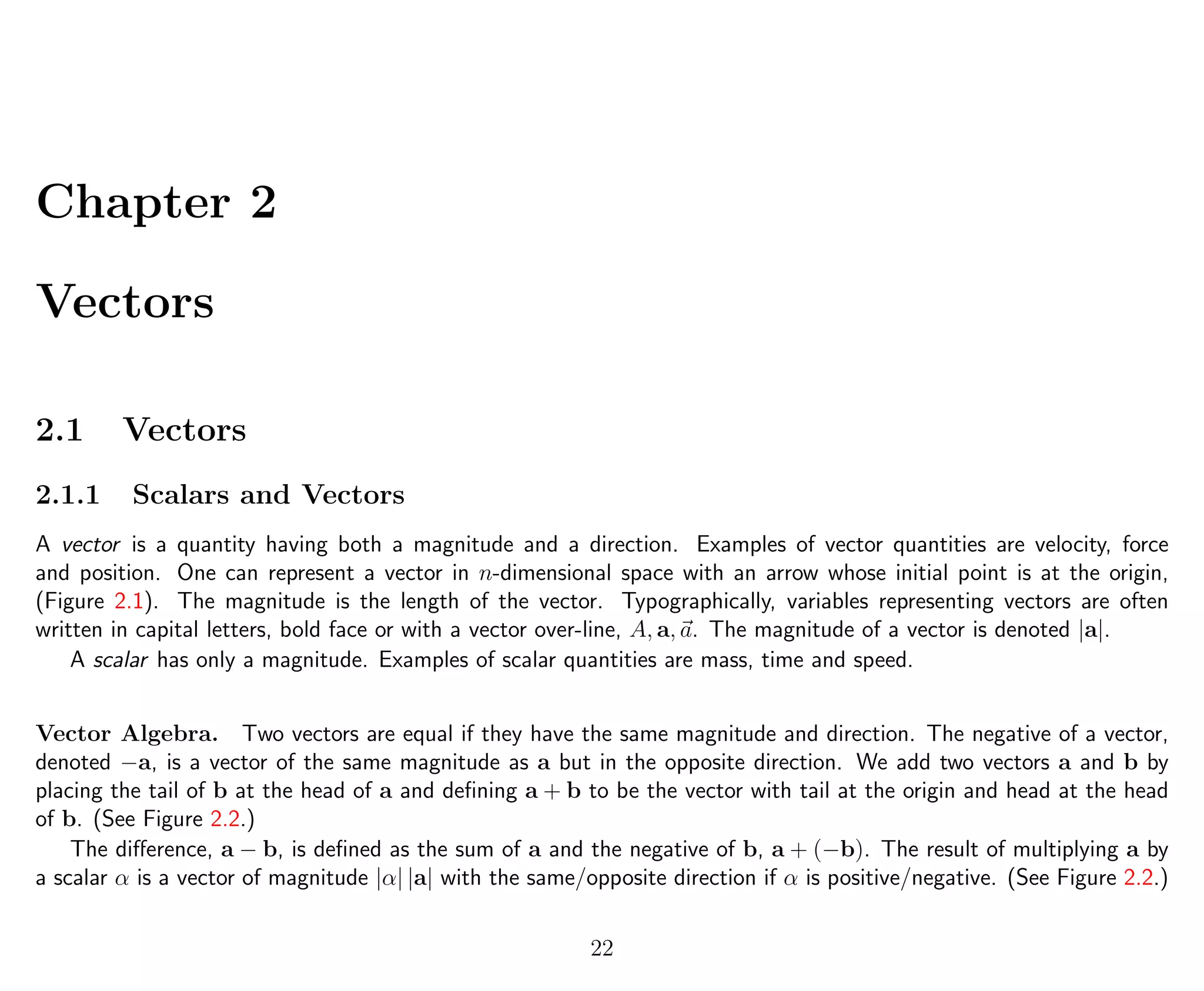 Chapter 2
Vectors
2.1 Vectors
2.1.1 Scalars and Vectors
A vector is a quantity having both a magnitude and a direction. Examples of vector quantities are velocity, force
and position. One can represent a vector in n-dimensional space with an arrow whose initial point is at the origin,
(Figure 2.1). The magnitude is the length of the vector. Typographically, variables representing vectors are often
written in capital letters, bold face or with a vector over-line, A, a, a. The magnitude of a vector is denoted |a|.
A scalar has only a magnitude. Examples of scalar quantities are mass, time and speed.
Vector Algebra. Two vectors are equal if they have the same magnitude and direction. The negative of a vector,
denoted −a, is a vector of the same magnitude as a but in the opposite direction. We add two vectors a and b by
placing the tail of b at the head of a and deﬁning a + b to be the vector with tail at the origin and head at the head
of b. (See Figure 2.2.)
The diﬀerence, a − b, is deﬁned as the sum of a and the negative of b, a + (−b). The result of multiplying a by
a scalar α is a vector of magnitude |α| |a| with the same/opposite direction if α is positive/negative. (See Figure 2.2.)
22
 