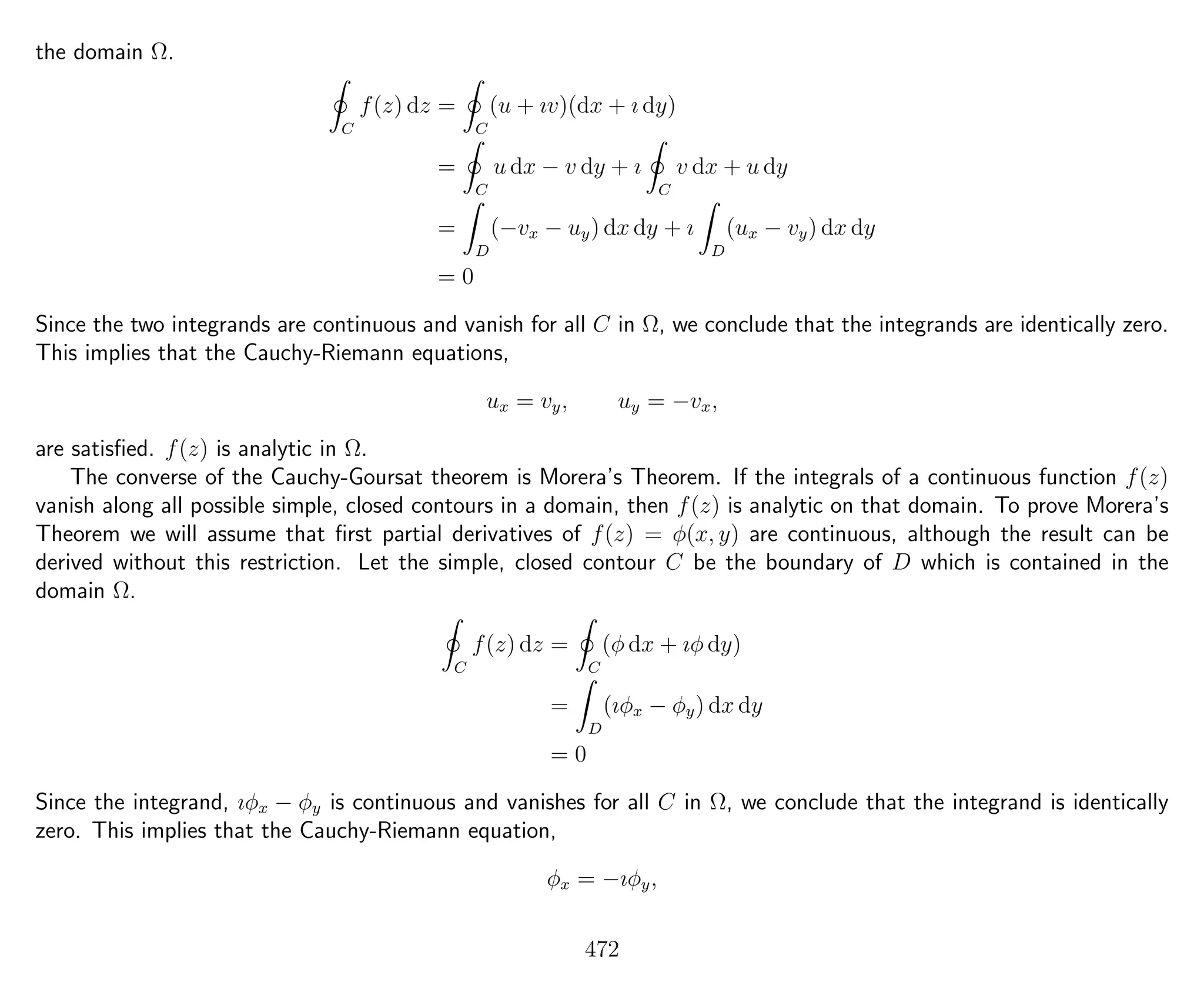 the domain Ω.
C
f(z) dz =
C
(u + ıv)(dx + ı dy)
=
C
u dx − v dy + ı
C
v dx + u dy
=
D
(−vx − uy) dx dy + ı
D
(ux − vy) dx dy
= 0
Since the two integrands are continuous and vanish for all C in Ω, we conclude that the integrands are identically zero.
This implies that the Cauchy-Riemann equations,
ux = vy, uy = −vx,
are satisﬁed. f(z) is analytic in Ω.
The converse of the Cauchy-Goursat theorem is Morera’s Theorem. If the integrals of a continuous function f(z)
vanish along all possible simple, closed contours in a domain, then f(z) is analytic on that domain. To prove Morera’s
Theorem we will assume that ﬁrst partial derivatives of f(z) = φ(x, y) are continuous, although the result can be
derived without this restriction. Let the simple, closed contour C be the boundary of D which is contained in the
domain Ω.
C
f(z) dz =
C
(φ dx + ıφ dy)
=
D
(ıφx − φy) dx dy
= 0
Since the integrand, ıφx − φy is continuous and vanishes for all C in Ω, we conclude that the integrand is identically
zero. This implies that the Cauchy-Riemann equation,
φx = −ıφy,
472
 