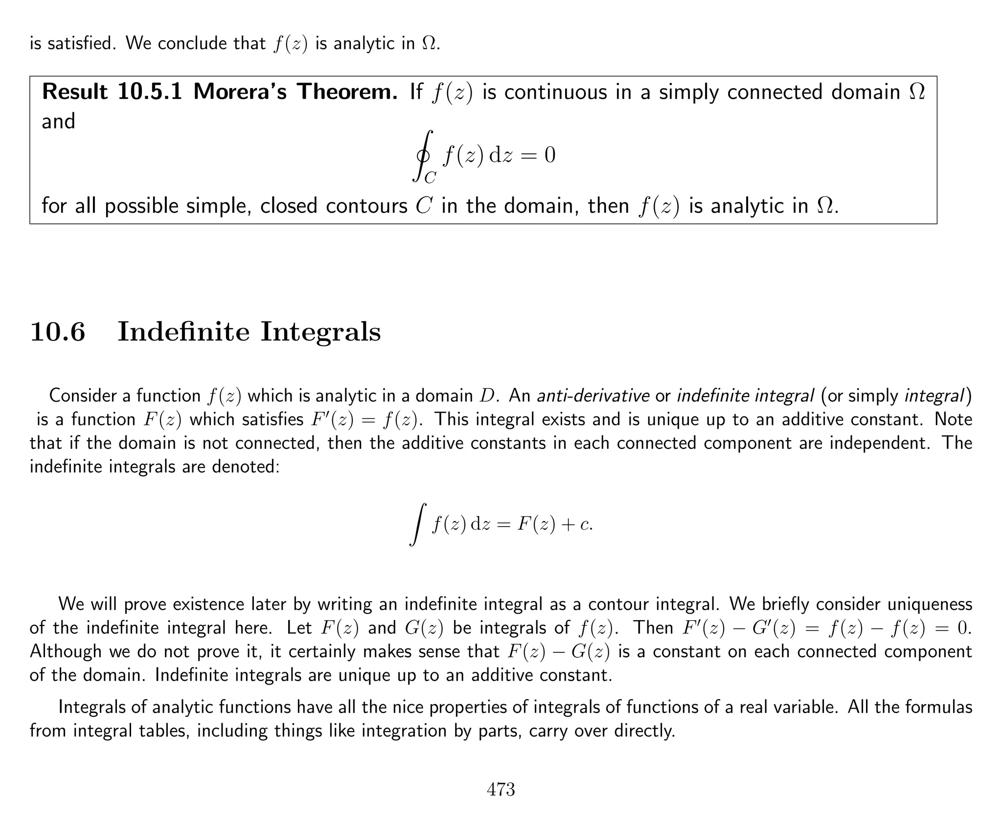 is satisﬁed. We conclude that f(z) is analytic in Ω.
Result 10.5.1 Morera’s Theorem. If f(z) is continuous in a simply connected domain Ω
and
C
f(z) dz = 0
for all possible simple, closed contours C in the domain, then f(z) is analytic in Ω.
10.6 Indeﬁnite Integrals
Consider a function f(z) which is analytic in a domain D. An anti-derivative or indeﬁnite integral (or simply integral)
is a function F(z) which satisﬁes F (z) = f(z). This integral exists and is unique up to an additive constant. Note
that if the domain is not connected, then the additive constants in each connected component are independent. The
indeﬁnite integrals are denoted:
f(z) dz = F(z) + c.
We will prove existence later by writing an indeﬁnite integral as a contour integral. We brieﬂy consider uniqueness
of the indeﬁnite integral here. Let F(z) and G(z) be integrals of f(z). Then F (z) − G (z) = f(z) − f(z) = 0.
Although we do not prove it, it certainly makes sense that F(z) − G(z) is a constant on each connected component
of the domain. Indeﬁnite integrals are unique up to an additive constant.
Integrals of analytic functions have all the nice properties of integrals of functions of a real variable. All the formulas
from integral tables, including things like integration by parts, carry over directly.
473
 