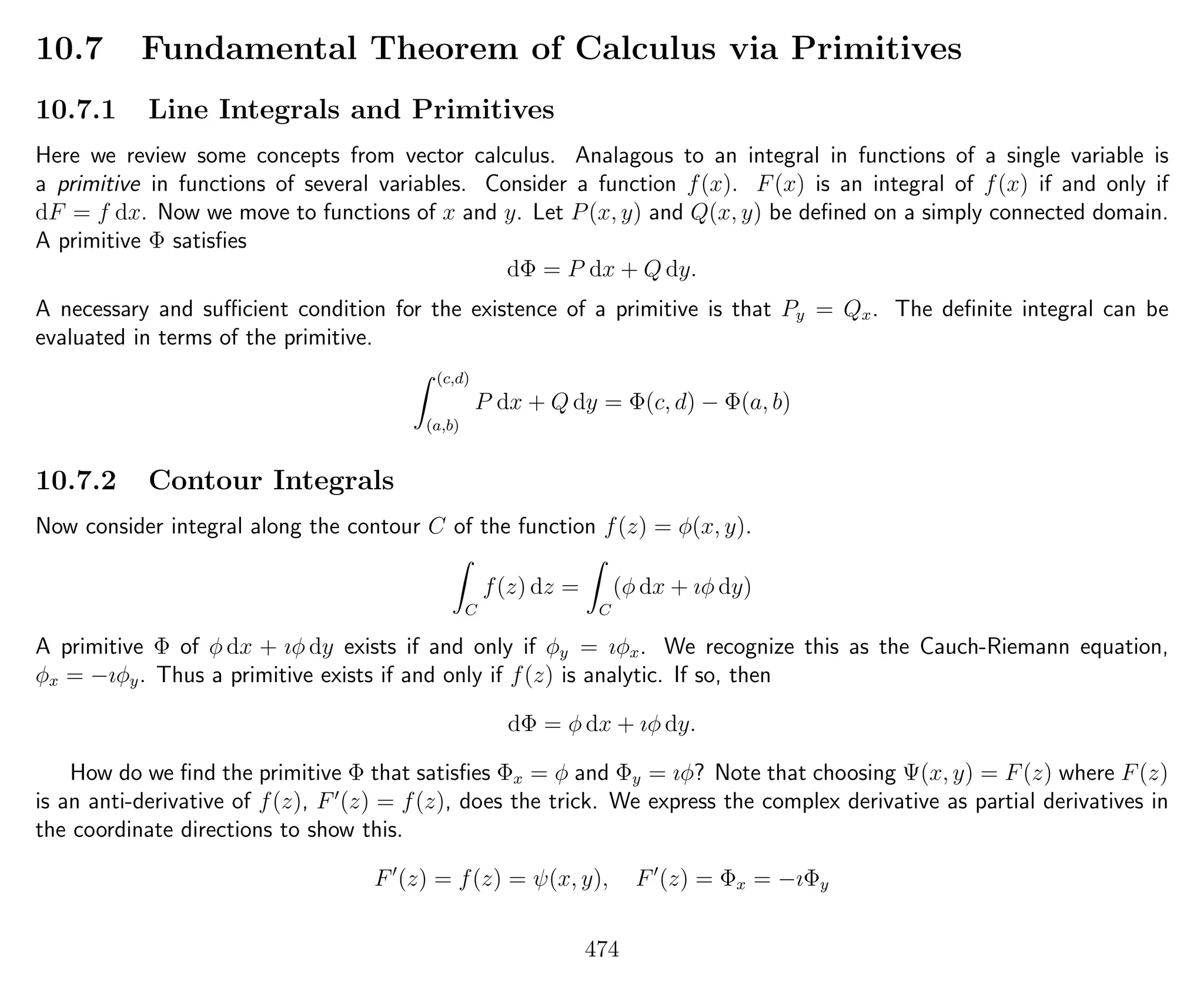 10.7 Fundamental Theorem of Calculus via Primitives
10.7.1 Line Integrals and Primitives
Here we review some concepts from vector calculus. Analagous to an integral in functions of a single variable is
a primitive in functions of several variables. Consider a function f(x). F(x) is an integral of f(x) if and only if
dF = f dx. Now we move to functions of x and y. Let P(x, y) and Q(x, y) be deﬁned on a simply connected domain.
A primitive Φ satisﬁes
dΦ = P dx + Q dy.
A necessary and suﬃcient condition for the existence of a primitive is that Py = Qx. The deﬁnite integral can be
evaluated in terms of the primitive.
(c,d)
(a,b)
P dx + Q dy = Φ(c, d) − Φ(a, b)
10.7.2 Contour Integrals
Now consider integral along the contour C of the function f(z) = φ(x, y).
C
f(z) dz =
C
(φ dx + ıφ dy)
A primitive Φ of φ dx + ıφ dy exists if and only if φy = ıφx. We recognize this as the Cauch-Riemann equation,
φx = −ıφy. Thus a primitive exists if and only if f(z) is analytic. If so, then
dΦ = φ dx + ıφ dy.
How do we ﬁnd the primitive Φ that satisﬁes Φx = φ and Φy = ıφ? Note that choosing Ψ(x, y) = F(z) where F(z)
is an anti-derivative of f(z), F (z) = f(z), does the trick. We express the complex derivative as partial derivatives in
the coordinate directions to show this.
F (z) = f(z) = ψ(x, y), F (z) = Φx = −ıΦy
474
 
