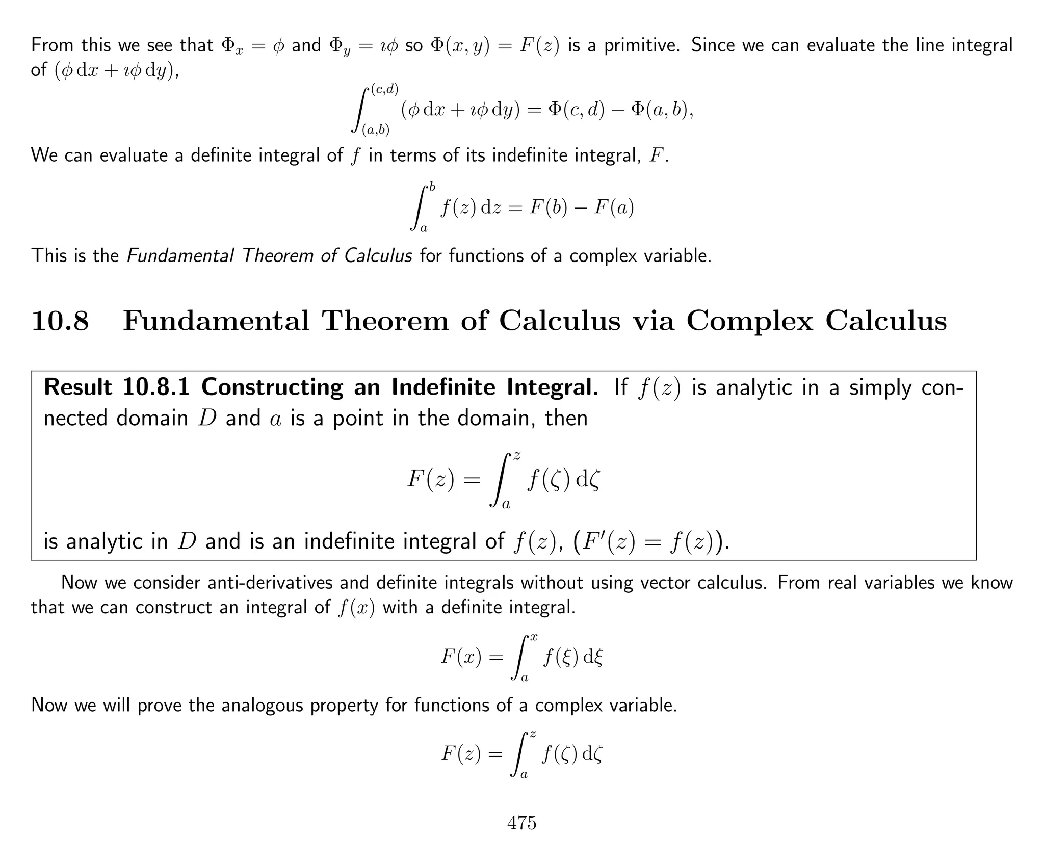 From this we see that Φx = φ and Φy = ıφ so Φ(x, y) = F(z) is a primitive. Since we can evaluate the line integral
of (φ dx + ıφ dy),
(c,d)
(a,b)
(φ dx + ıφ dy) = Φ(c, d) − Φ(a, b),
We can evaluate a deﬁnite integral of f in terms of its indeﬁnite integral, F.
b
a
f(z) dz = F(b) − F(a)
This is the Fundamental Theorem of Calculus for functions of a complex variable.
10.8 Fundamental Theorem of Calculus via Complex Calculus
Result 10.8.1 Constructing an Indeﬁnite Integral. If f(z) is analytic in a simply con-
nected domain D and a is a point in the domain, then
F(z) =
z
a
f(ζ) dζ
is analytic in D and is an indeﬁnite integral of f(z), (F (z) = f(z)).
Now we consider anti-derivatives and deﬁnite integrals without using vector calculus. From real variables we know
that we can construct an integral of f(x) with a deﬁnite integral.
F(x) =
x
a
f(ξ) dξ
Now we will prove the analogous property for functions of a complex variable.
F(z) =
z
a
f(ζ) dζ
475
 