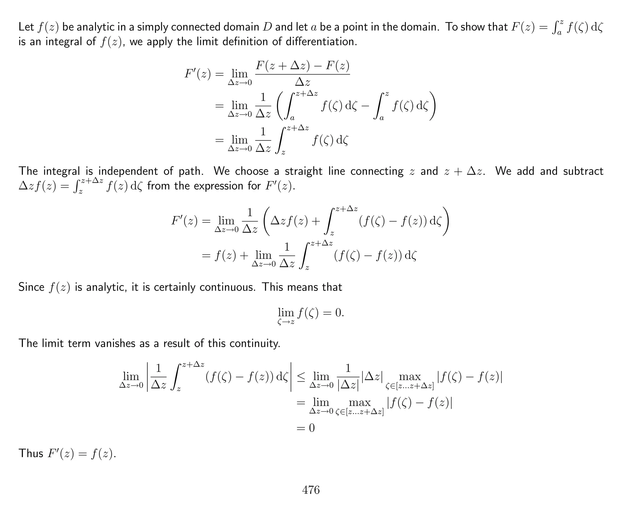 Let f(z) be analytic in a simply connected domain D and let a be a point in the domain. To show that F(z) =
z
a
f(ζ) dζ
is an integral of f(z), we apply the limit deﬁnition of diﬀerentiation.
F (z) = lim
∆z→0
F(z + ∆z) − F(z)
∆z
= lim
∆z→0
1
∆z
z+∆z
a
f(ζ) dζ −
z
a
f(ζ) dζ
= lim
∆z→0
1
∆z
z+∆z
z
f(ζ) dζ
The integral is independent of path. We choose a straight line connecting z and z + ∆z. We add and subtract
∆zf(z) =
z+∆z
z
f(z) dζ from the expression for F (z).
F (z) = lim
∆z→0
1
∆z
∆zf(z) +
z+∆z
z
(f(ζ) − f(z)) dζ
= f(z) + lim
∆z→0
1
∆z
z+∆z
z
(f(ζ) − f(z)) dζ
Since f(z) is analytic, it is certainly continuous. This means that
lim
ζ→z
f(ζ) = 0.
The limit term vanishes as a result of this continuity.
lim
∆z→0
1
∆z
z+∆z
z
(f(ζ) − f(z)) dζ ≤ lim
∆z→0
1
|∆z|
|∆z| max
ζ∈[z...z+∆z]
|f(ζ) − f(z)|
= lim
∆z→0
max
ζ∈[z...z+∆z]
|f(ζ) − f(z)|
= 0
Thus F (z) = f(z).
476
 