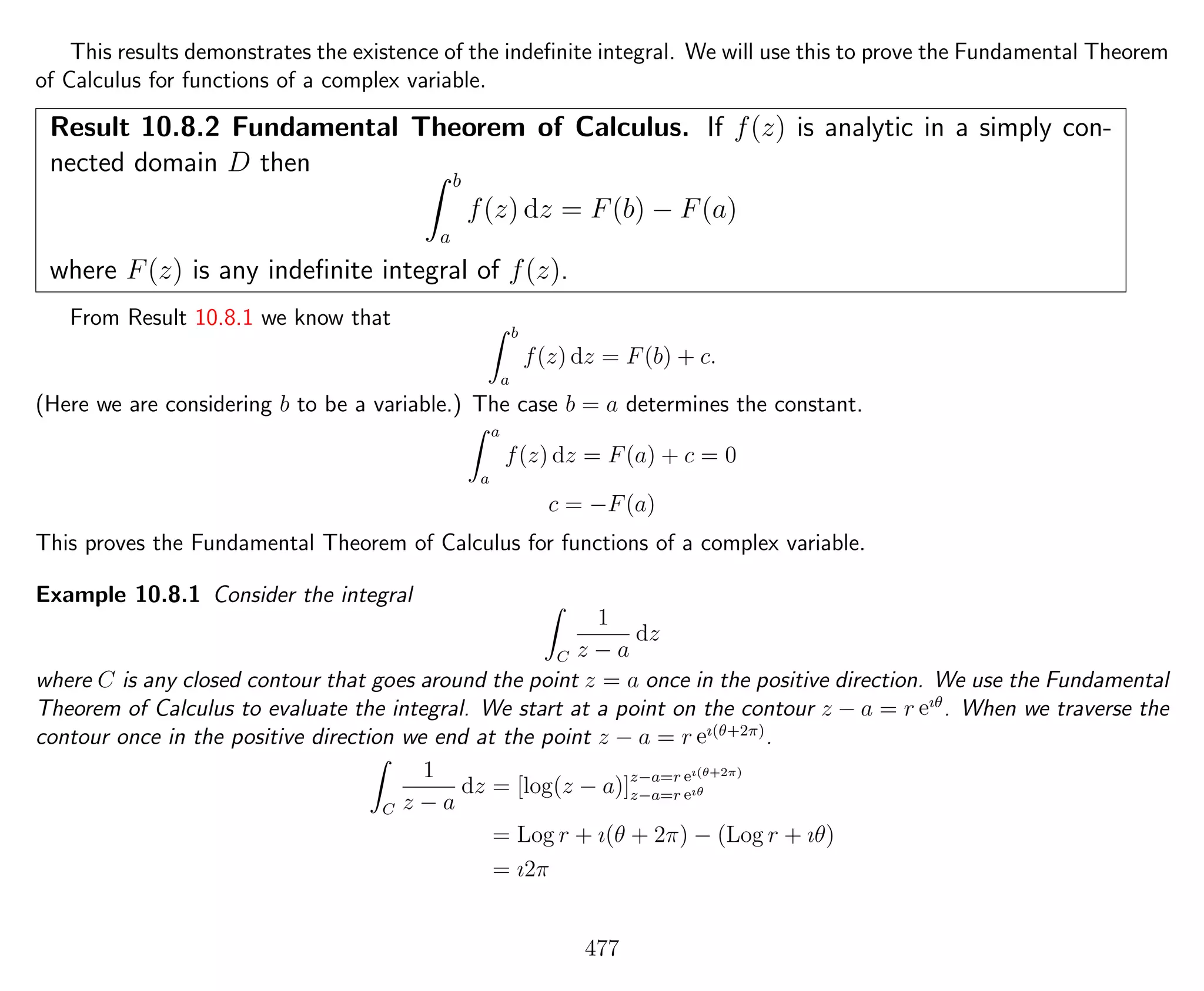 This results demonstrates the existence of the indeﬁnite integral. We will use this to prove the Fundamental Theorem
of Calculus for functions of a complex variable.
Result 10.8.2 Fundamental Theorem of Calculus. If f(z) is analytic in a simply con-
nected domain D then
b
a
f(z) dz = F(b) − F(a)
where F(z) is any indeﬁnite integral of f(z).
From Result 10.8.1 we know that
b
a
f(z) dz = F(b) + c.
(Here we are considering b to be a variable.) The case b = a determines the constant.
a
a
f(z) dz = F(a) + c = 0
c = −F(a)
This proves the Fundamental Theorem of Calculus for functions of a complex variable.
Example 10.8.1 Consider the integral
C
1
z − a
dz
where C is any closed contour that goes around the point z = a once in the positive direction. We use the Fundamental
Theorem of Calculus to evaluate the integral. We start at a point on the contour z − a = r eıθ
. When we traverse the
contour once in the positive direction we end at the point z − a = r eı(θ+2π)
.
C
1
z − a
dz = [log(z − a)]z−a=r eı(θ+2π)
z−a=r eıθ
= Log r + ı(θ + 2π) − (Log r + ıθ)
= ı2π
477
 