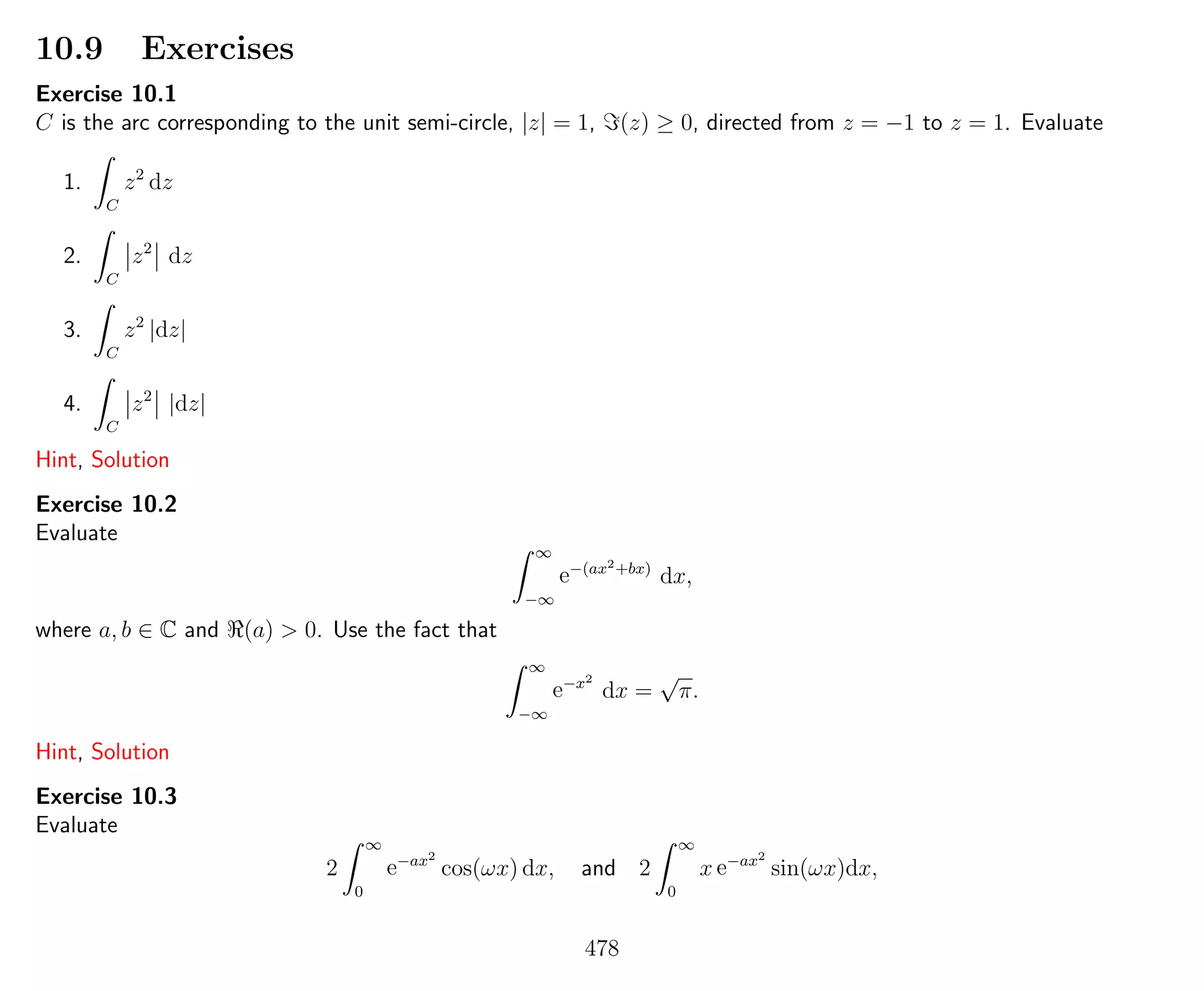 10.9 Exercises
Exercise 10.1
C is the arc corresponding to the unit semi-circle, |z| = 1, (z) ≥ 0, directed from z = −1 to z = 1. Evaluate
1.
C
z2
dz
2.
C
z2
dz
3.
C
z2
|dz|
4.
C
z2
|dz|
Hint, Solution
Exercise 10.2
Evaluate
∞
−∞
e−(ax2+bx)
dx,
where a, b ∈ C and (a) > 0. Use the fact that
∞
−∞
e−x2
dx =
√
π.
Hint, Solution
Exercise 10.3
Evaluate
2
∞
0
e−ax2
cos(ωx) dx, and 2
∞
0
x e−ax2
sin(ωx)dx,
478
 