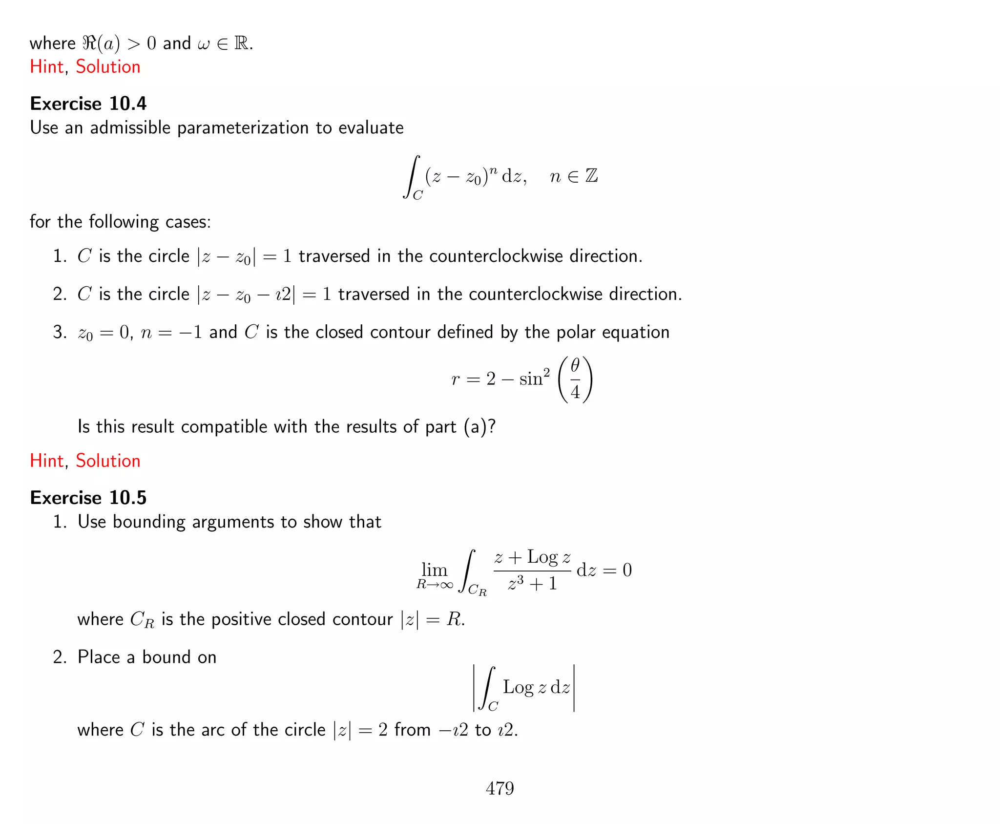 where (a) > 0 and ω ∈ R.
Hint, Solution
Exercise 10.4
Use an admissible parameterization to evaluate
C
(z − z0)n
dz, n ∈ Z
for the following cases:
1. C is the circle |z − z0| = 1 traversed in the counterclockwise direction.
2. C is the circle |z − z0 − ı2| = 1 traversed in the counterclockwise direction.
3. z0 = 0, n = −1 and C is the closed contour deﬁned by the polar equation
r = 2 − sin2 θ
4
Is this result compatible with the results of part (a)?
Hint, Solution
Exercise 10.5
1. Use bounding arguments to show that
lim
R→∞ CR
z + Log z
z3 + 1
dz = 0
where CR is the positive closed contour |z| = R.
2. Place a bound on
C
Log z dz
where C is the arc of the circle |z| = 2 from −ı2 to ı2.
479
 