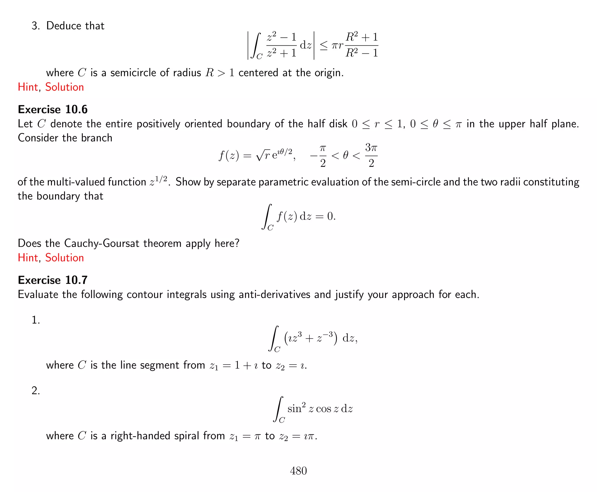 3. Deduce that
C
z2
− 1
z2 + 1
dz ≤ πr
R2
+ 1
R2 − 1
where C is a semicircle of radius R > 1 centered at the origin.
Hint, Solution
Exercise 10.6
Let C denote the entire positively oriented boundary of the half disk 0 ≤ r ≤ 1, 0 ≤ θ ≤ π in the upper half plane.
Consider the branch
f(z) =
√
r eıθ/2
, −
π
2
< θ <
3π
2
of the multi-valued function z1/2
. Show by separate parametric evaluation of the semi-circle and the two radii constituting
the boundary that
C
f(z) dz = 0.
Does the Cauchy-Goursat theorem apply here?
Hint, Solution
Exercise 10.7
Evaluate the following contour integrals using anti-derivatives and justify your approach for each.
1.
C
ız3
+ z−3
dz,
where C is the line segment from z1 = 1 + ı to z2 = ı.
2.
C
sin2
z cos z dz
where C is a right-handed spiral from z1 = π to z2 = ıπ.
480
 