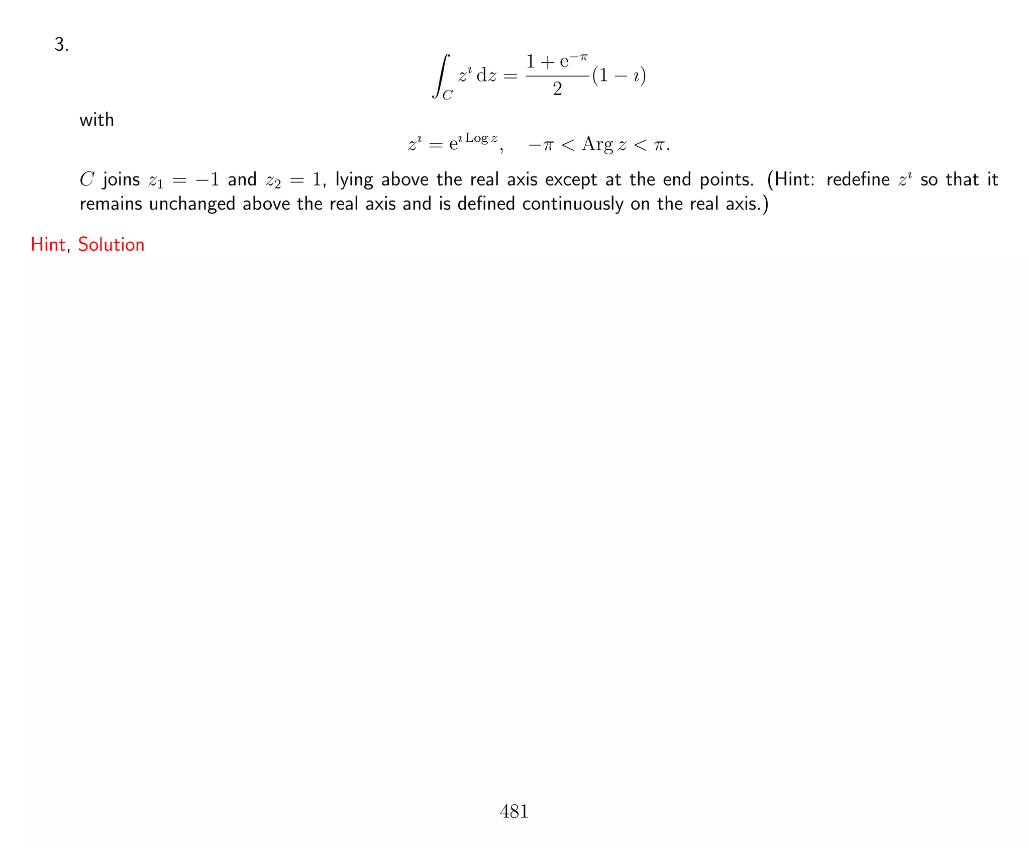 3.
C
zı
dz =
1 + e−π
2
(1 − ı)
with
zı
= eı Log z
, −π < Arg z < π.
C joins z1 = −1 and z2 = 1, lying above the real axis except at the end points. (Hint: redeﬁne zı
so that it
remains unchanged above the real axis and is deﬁned continuously on the real axis.)
Hint, Solution
481
 